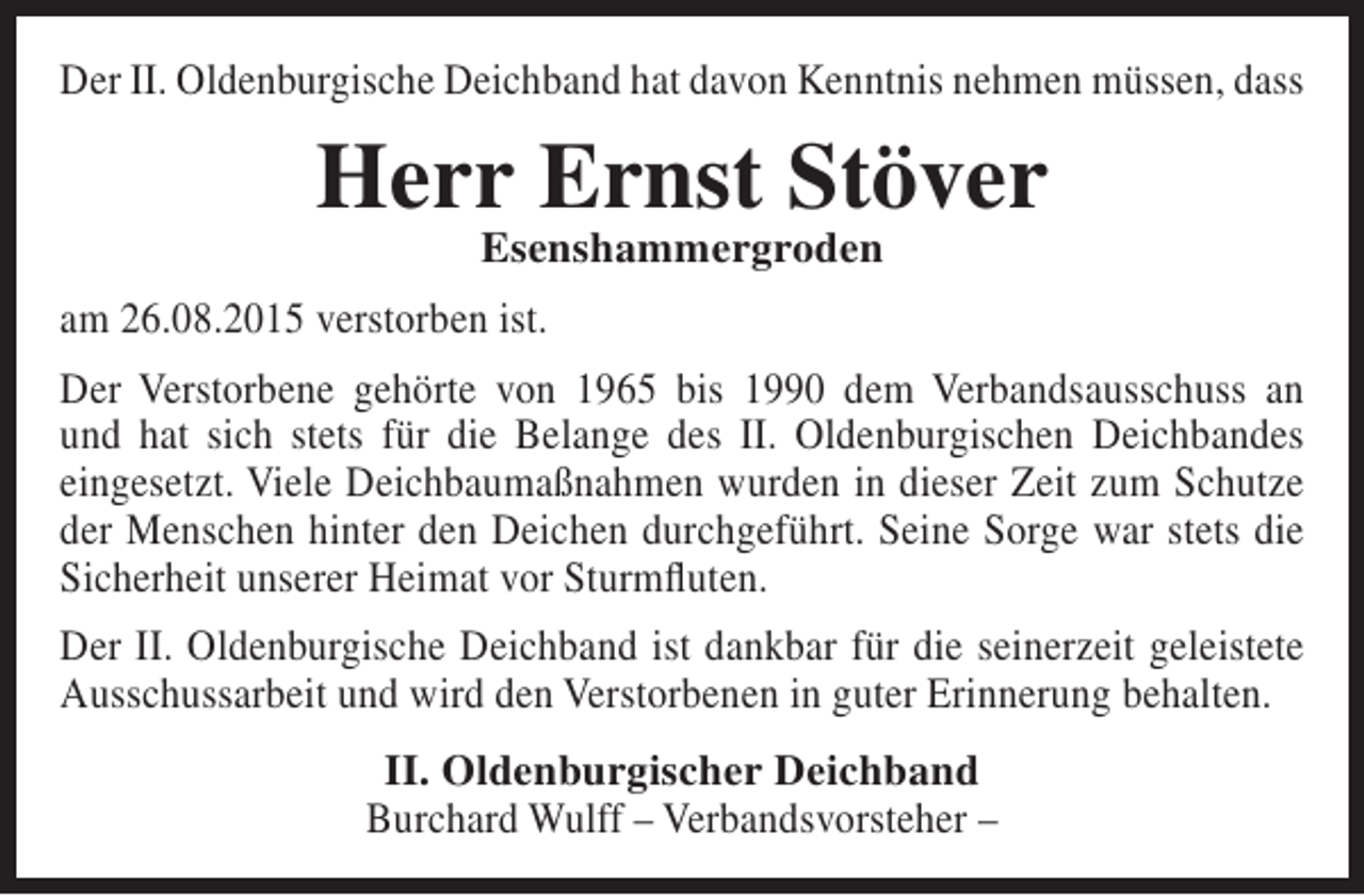 <p>Der II. Oldenburgische Deichband hat davon Kenntnis nehmen müssen, dass</p><p>Herr Ernst Stöver<br />Esenshammergroden</p><p>am 26.08.2015 verstorben ist.<br />Der Verstorbene gehörte von 1965 bis 1990 dem Verbandsausschuss an<br />und hat sich stets für die Belange des II. Oldenburgischen Deichbandes<br />eingesetzt. Viele Deichbaumaßnahmen wurden in dieser Zeit zum Schutze<br />der Menschen hinter den Deichen durchgeführt. Seine Sorge war stets die<br />Sicherheit unserer Heimat vor Sturmfluten.<br />Der II. Oldenburgische Deichband ist dankbar für die seinerzeit geleistete<br />Ausschussarbeit und wird den Verstorbenen in guter Erinnerung behalten.<br />II. Oldenburgischer Deichband<br />Burchard Wulff – Verbandsvorsteher –</p>