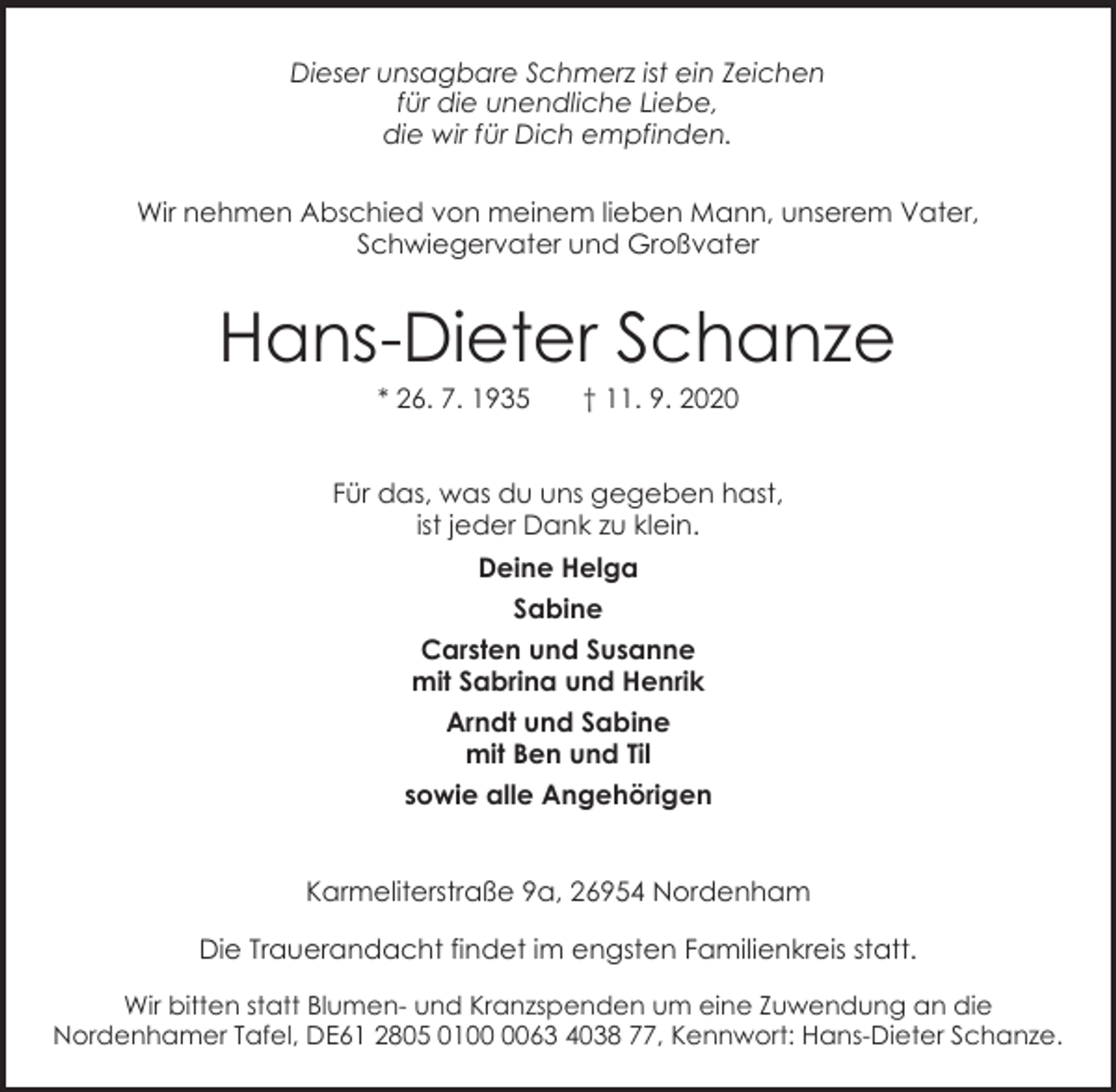 <p>Dieser unsagbare Schmerz ist ein Zeichen<br />für die unendliche Liebe,<br />die wir für Dich empfinden.<br />Wir nehmen Abschied von meinem lieben Mann, unserem Vater,<br />Schwiegervater und Großvater</p><p>Hans-Dieter Schanze<br />* 26. 7. 1935</p><p>† 11. 9. 2020</p><p>Für das, was du uns gegeben hast,<br />ist jeder Dank zu klein.<br />Deine Helga<br />Sabine<br />Carsten und Susanne<br />mit Sabrina und Henrik<br />Arndt und Sabine<br />mit Ben und Til<br />sowie alle Angehörigen<br />Karmeliterstraße 9a, 26954 Nordenham<br />Die Trauerandacht findet im engsten Familienkreis statt.<br />Wir bitten statt Blumen- und Kranzspenden um eine Zuwendung an die<br />Nordenhamer Tafel, DE61 2805 0163 4038 77, Kennwort: Hans-Dieter Schanze.</p>