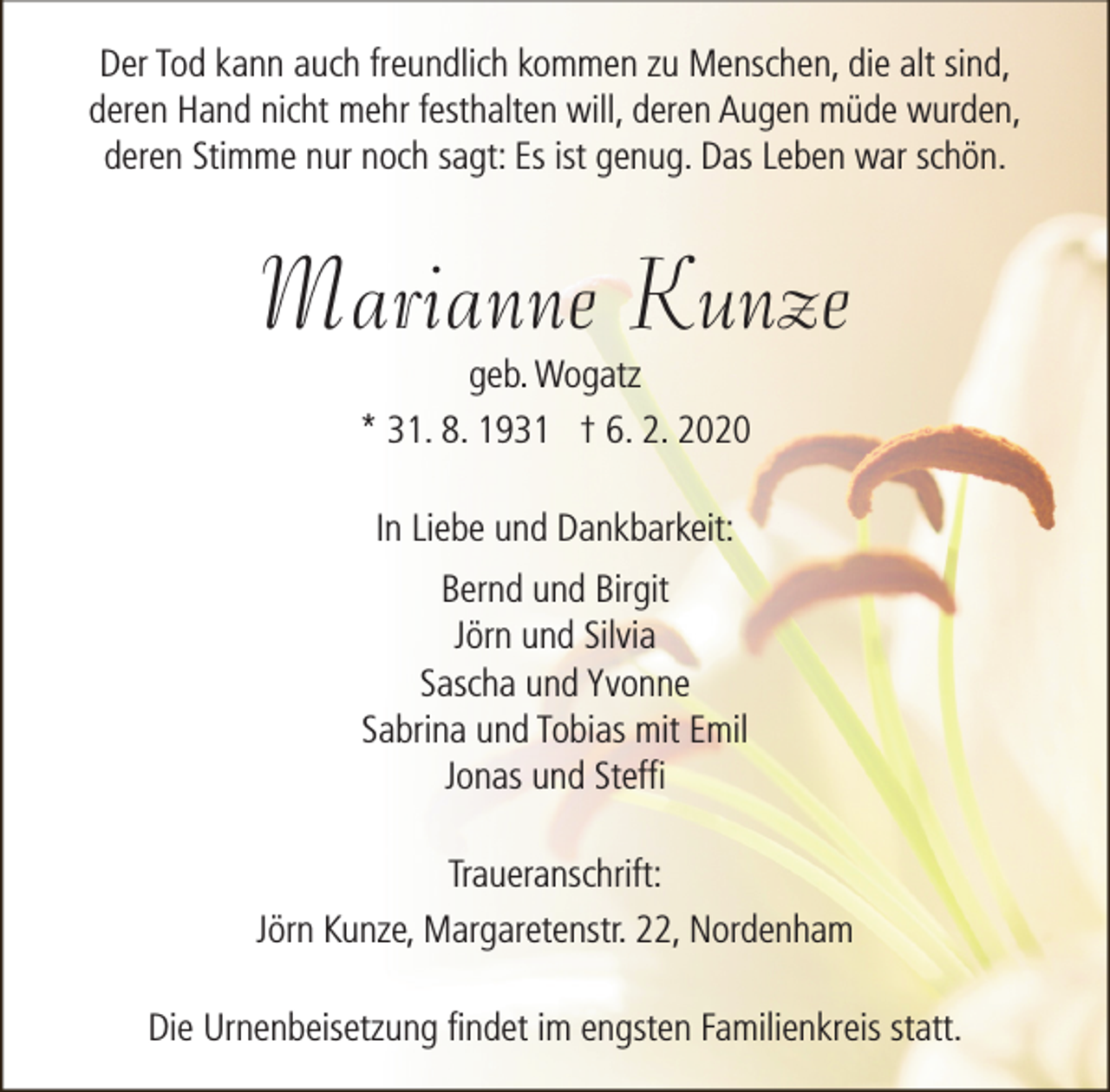 <p>Der Tod kann auch freundlich kommen zu Menschen, die alt sind,<br />deren Hand nicht mehr festhalten will, deren Augen müde wurden,<br />deren Stimme nur noch sagt: Es ist genug. Das Leben war schön.</p><p>Marianne Kunze<br />geb. Wogatz<br />* 31. 8. 1931 † 6. 2. 2020<br />In Liebe und Dankbarkeit:<br />Bernd und Birgit<br />Jörn und Silvia<br />Sascha und Yvonne<br />Sabrina und Tobias mit Emil<br />Jonas und Steffi<br />Traueranschrift:<br />Jörn Kunze, Margaretenstr. 22, Nordenham<br />Die Urnenbeisetzung findet im engsten Familienkreis statt.</p>