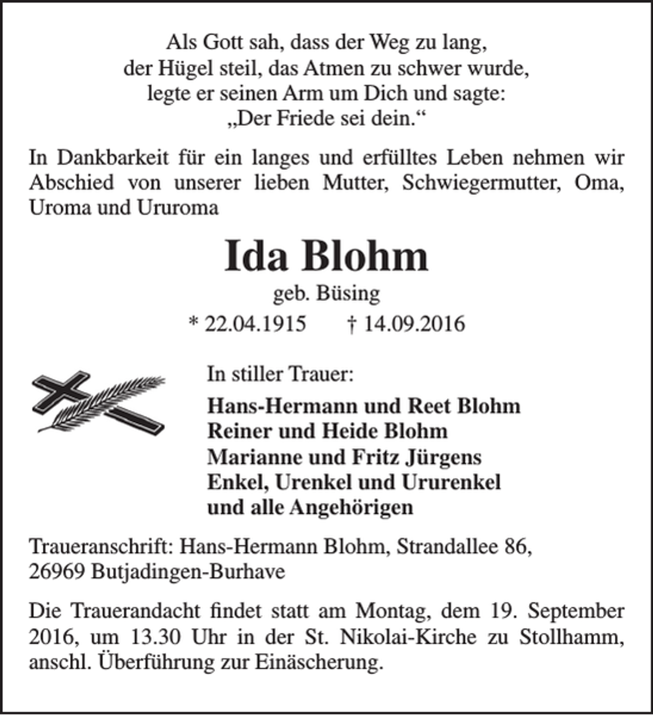 <p>Als Gott sah, dass der Weg zu lang,<br />der Hügel steil, das Atmen zu schwer wurde,<br />legte er seinen Arm um Dich und sagte:<br />„Der Friede sei dein.“<br />In Dankbarkeit für ein langes und erfülltes Leben nehmen wir<br />Abschied von unserer lieben Mutter, Schwiegermutter, Oma,<br />Uroma und Ururoma</p><p>Ida Blohm</p><p>geb. Büsing<br />* 22.04.1915<br />† 14.09.2016<br />In stiller Trauer:<br />Hans-Hermann und Reet Blohm<br />Reiner und Heide Blohm<br />Marianne und Fritz Jürgens<br />Enkel, Urenkel und Ururenkel<br />und alle Angehörigen<br />Traueranschrift: Hans-Hermann Blohm, Strandallee 86,<br />26969 Butjadingen-Burhave<br />Die Trauerandacht findet statt am Montag, dem 19. September<br />2016, um 13.30 Uhr in der St. Nikolai-Kirche zu Stollhamm,<br />anschl. Überführung zur Einäscherung.</p>