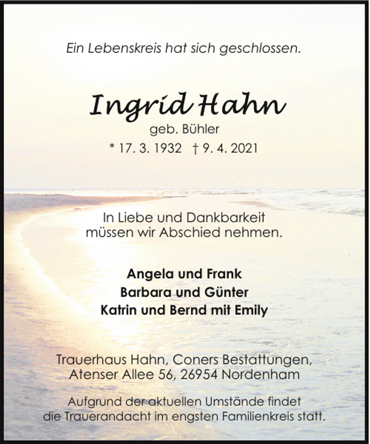 <p>Ein Lebenskreis hat sich geschlossen.</p><p>geb. Bühler<br />* 17. 3. 1932 † 9. 4. 2021</p><p>In Liebe und Dankbarkeit<br />müssen wir Abschied nehmen.<br />Angela und Frank<br />Barbara und Günter<br />Katrin und Bernd mit Emily<br />Trauerhaus Hahn, Coners Bestattungen,<br />Atenser Allee 56, 26954 Nordenham<br />Aufgrund der aktuellen Umstände findet<br />die Trauerandacht im engsten Familienkreis statt.</p>