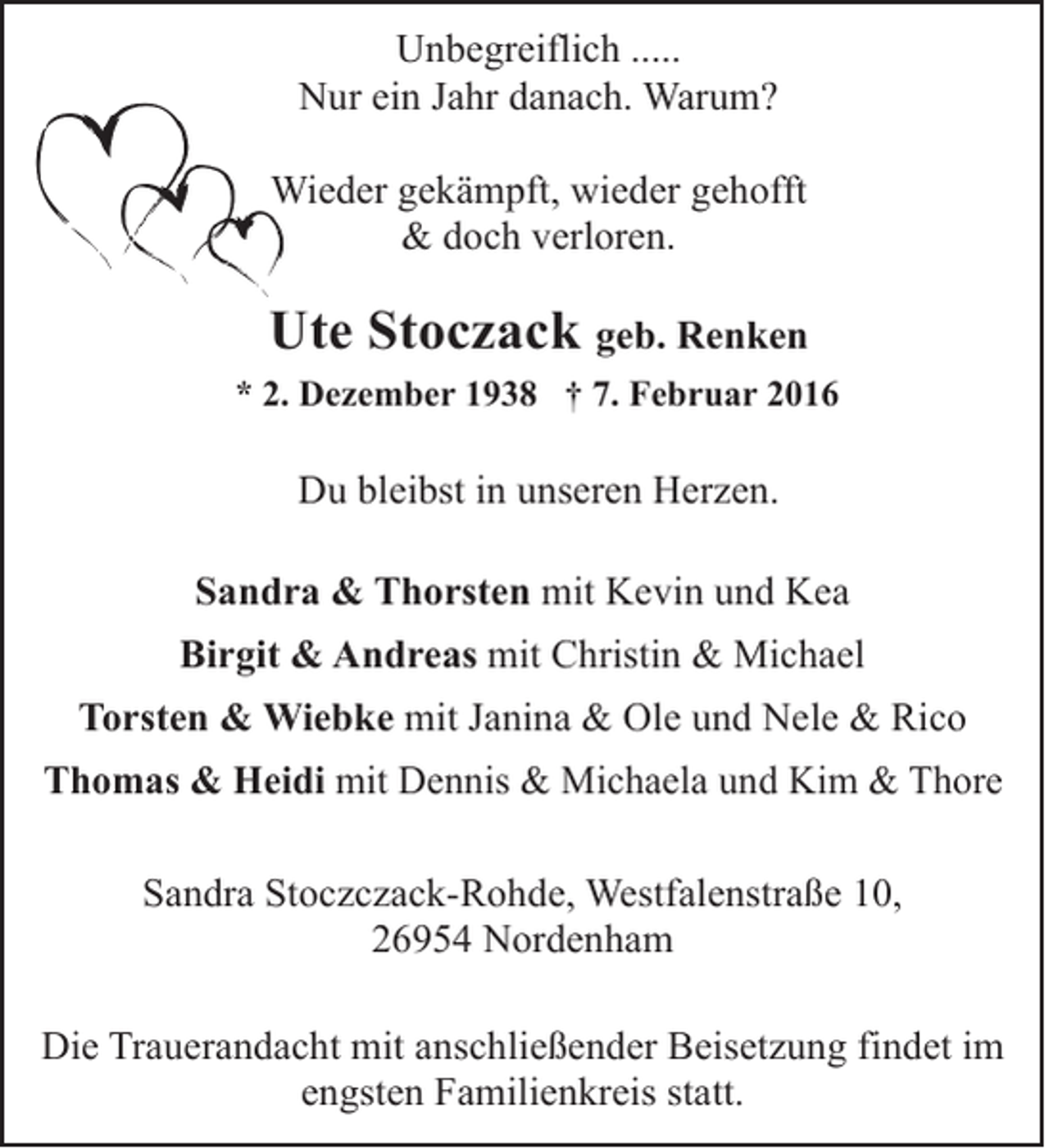 <p>Unbegreiflich .....<br />Nur ein Jahr danach. Warum?<br />W<br />Wieder gekämpft, wieder gehofft<br />&amp; doch verloren.</p>
<p>Ute Stoczack geb. Renken<br />* 2. Dezember 1938 † 7. Februar 2016</p>
<p>Du bleibst in unseren Herzen.<br />Sandra &amp; Thorsten mit Kevin und Kea<br />Birgit &amp; Andreas mit Christin &amp; Michael<br />Torsten &amp; Wiebke mit Janina &amp; Ole und Nele &amp; Rico<br />Thomas &amp; Heidi mit Dennis &amp; Michaela und Kim &amp; Thore<br />Sandra Stoczczack-Rohde, Westfalenstraße 10,<br />26954 Nordenham<br />Die Trauerandacht mit anschließender Beisetzung findet im<br />engsten Familienkreis statt.</p>