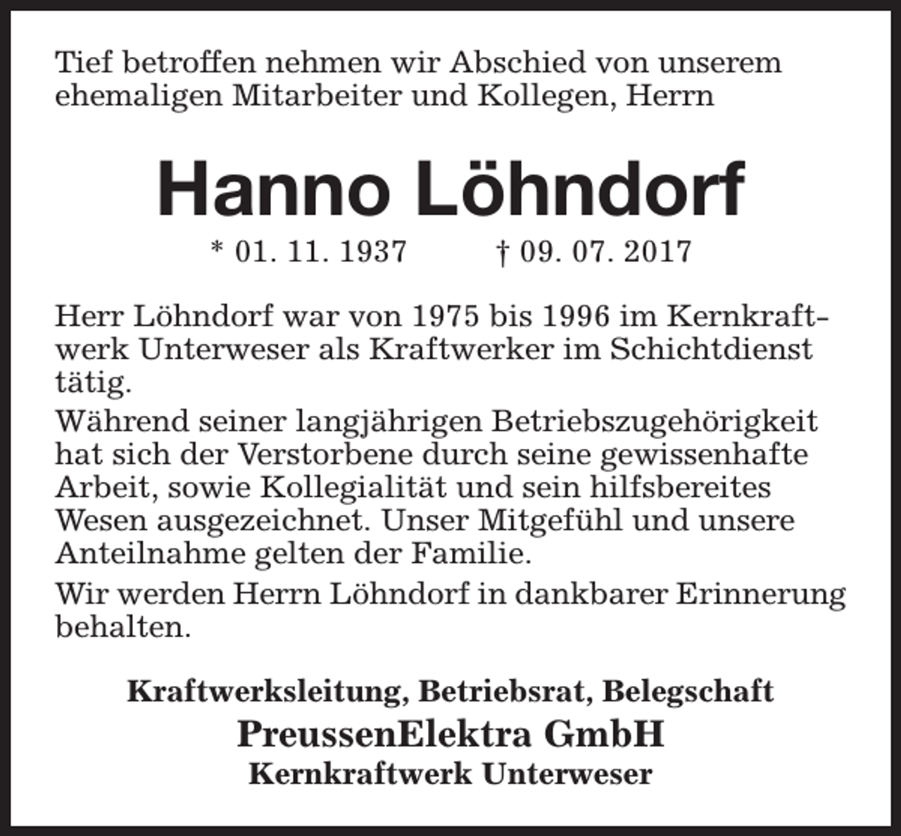 <p>Tief betroffen nehmen wir Abschied von unserem<br />ehemaligen Mitarbeiter und Kollegen, Herrn</p><p>Hanno Löhndorf<br />* 01. 11. 1937</p><p>† 09. 07. 2017</p><p>Herr Löhndorf war von 1975 bis 1996 im Kernkraftwerk Unterweser als Kraftwerker im Schichtdienst<br />tätig.<br />Während seiner langjährigen Betriebszugehörigkeit<br />hat sich der Verstorbene durch seine gewissenhafte<br />Arbeit, sowie Kollegialität und sein hilfsbereites<br />Wesen ausgezeichnet. Unser Mitgefühl und unsere<br />Anteilnahme gelten der Familie.<br />Wir werden Herrn Löhndorf in dankbarer Erinnerung<br />behalten.<br />Kraftwerksleitung, Betriebsrat, Belegschaft</p><p>PreussenElektra GmbH<br />Kernkraftwerk Unterweser</p>