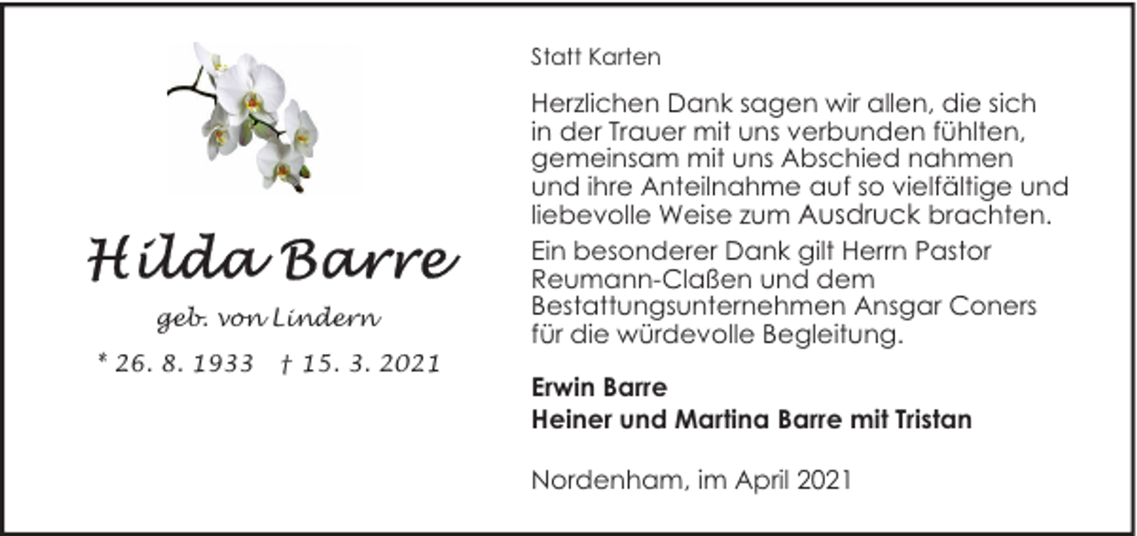 <p>Statt Karten</p><p>geb. von Lindern<br />* 26. 8. 1933</p><p>† 15. 3. 2021</p><p>Herzlichen Dank sagen wir allen, die sich<br />in der Trauer mit uns verbunden fühlten,<br />gemeinsam mit uns Abschied nahmen<br />und ihre Anteilnahme auf so vielfältige und<br />liebevolle Weise zum Ausdruck brachten.<br />Ein besonderer Dank gilt Herrn Pastor<br />Reumann-Claßen und dem<br />Bestattungsunternehmen Ansgar Coners<br />für die würdevolle Begleitung.<br />Erwin Barre<br />Heiner und Martina Barre mit Tristan<br />Nordenham, im April 2021</p>