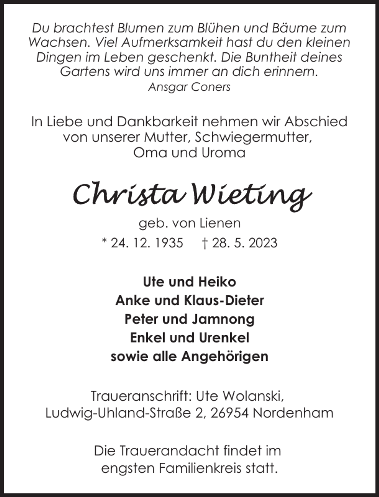 <p>Du brachtest Blumen zum Blühen und Bäume zum<br />Wachsen. Viel Aufmerksamkeit hast du den kleinen<br />Dingen im Leben geschenkt. Die Buntheit deines<br />Gartens wird uns immer an dich erinnern.<br />Ansgar Coners</p><p>In Liebe und Dankbarkeit nehmen wir Abschied<br />von unserer Mutter, Schwiegermutter,<br />Oma und Uroma</p><p>geb. von Lienen<br />* 24. 12. 1935</p><p>† 28. 5. 2023</p><p>Ute und Heiko<br />Anke und Klaus-Dieter<br />Peter und Jamnong<br />Enkel und Urenkel<br />sowie alle Angehörigen<br />Traueranschrift: Ute Wolanski,<br />Ludwig-Uhland-Straße 2, 26954 Nordenham<br />Die Trauerandacht findet im<br />engsten Familienkreis statt.</p>