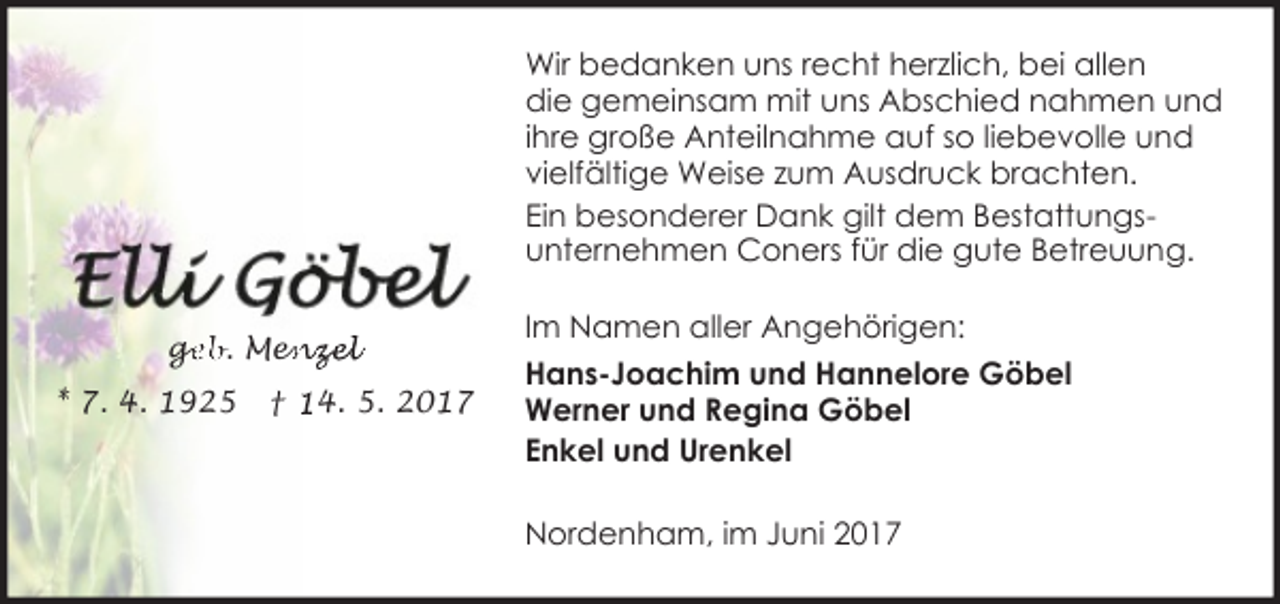 <p>Wir bedanken uns recht herzlich, bei allen<br />die gemeinsam mit uns Abschied nahmen und<br />ihre große Anteilnahme auf so liebevolle und<br />vielfältige Weise zum Ausdruck brachten.<br />Ein besonderer Dank gilt dem Bestattungsunternehmen Coners für die gute Betreuung.<br />ge<br />g<br />eb. Men<br />enzel<br />* 7. 4. 1925</p><p>† 14. 5. 2017</p><p>Im Namen aller Angehörigen:<br />Hans-Joachim und Hannelore Göbel<br />Werner und Regina Göbel<br />Enkel und Urenkel<br />Nordenham, im Juni 2017</p>
