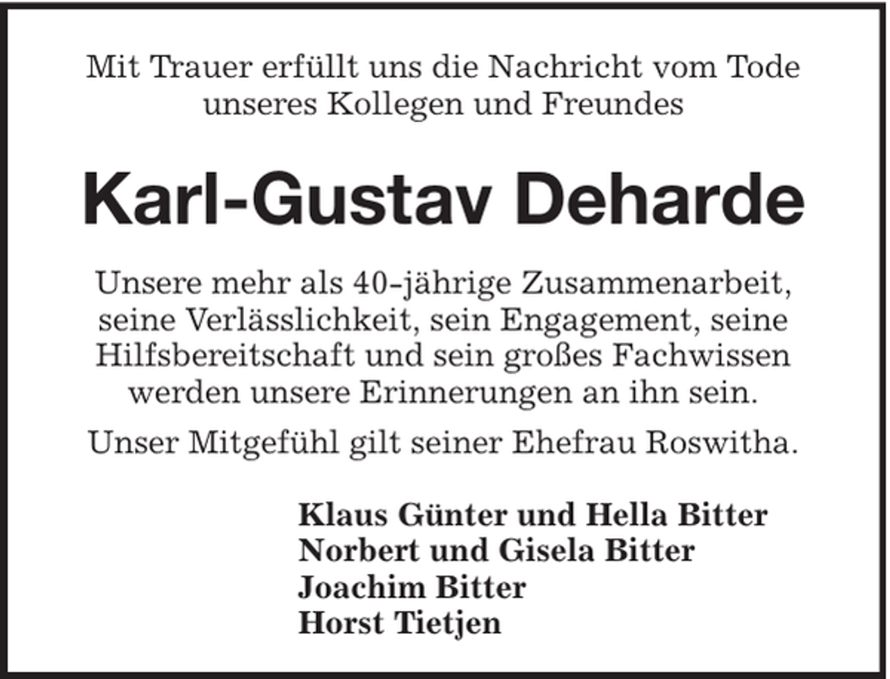 <p>Mit Trauer erfüllt uns die Nachricht vom Tode<br />unseres Kollegen und Freundes</p><p>Karl-Gustav Deharde<br />Unsere mehr als 40-jährige Zusammenarbeit,<br />seine Verlässlichkeit, sein Engagement, seine<br />Hilfsbereitschaft und sein großes Fachwissen<br />werden unsere Erinnerungen an ihn sein.<br />Unser Mitgefühl gilt seiner Ehefrau Roswitha.<br />Klaus Günter und Hella Bitter<br />Norbert und Gisela Bitter<br />Joachim Bitter<br />Horst Tietjen</p>
