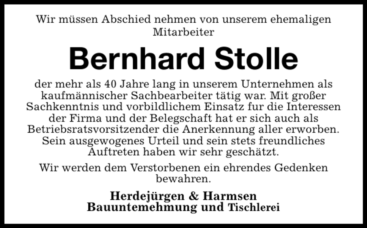 <p>Wir müssen Abschied nehmen von unserem ehemaligen<br />Mitarbeiter</p><p>Bernhard Stolle</p><p>der mehr als 40 Jahre lang in unserem Unternehmen als<br />kaufmännischer Sachbearbeiter tätig war. Mit großer<br />Sachkenntnis und vorbildlichem Einsatz fur die Interessen<br />der Firma und der Belegschaft hat er sich auch als<br />Betriebsratsvorsitzender die Anerkennung aller erworben.<br />Sein ausgewogenes Urteil und sein stets freundliches<br />Auftreten haben wir sehr geschätzt.<br />Wir werden dem Verstorbenen ein ehrendes Gedenken<br />bewahren.</p><p>Herdejürgen &amp; Harmsen<br />Bauuntemehmung und Tischlerei</p>