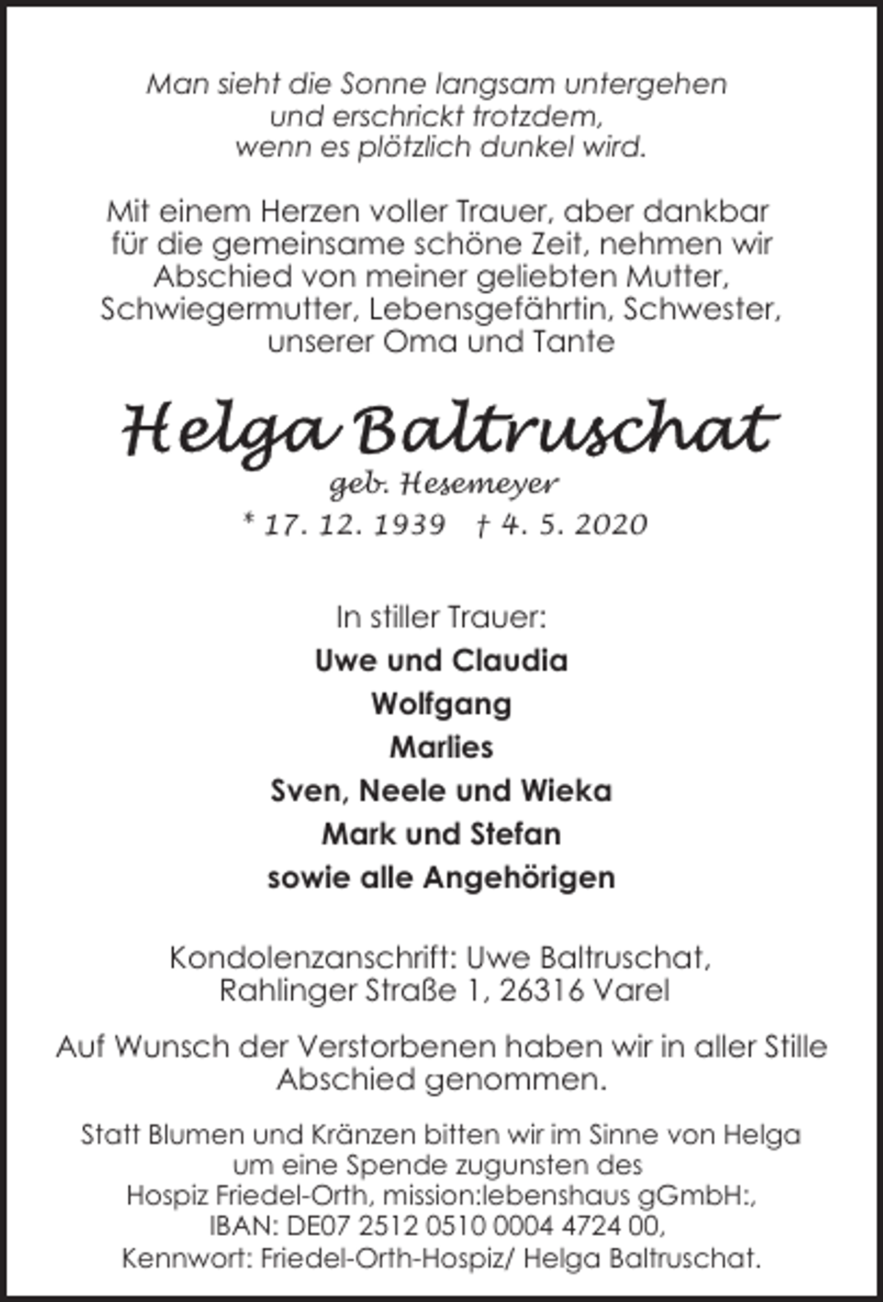 <p>Man sieht die Sonne langsam untergehen<br />und erschrickt trotzdem,<br />wenn es plötzlich dunkel wird.</p><p>Mit einem Herzen voller Trauer, aber dankbar<br />für die gemeinsame schöne Zeit, nehmen wir<br />Abschied von meiner geliebten Mutter,<br />Schwiegermutter, Lebensgefährtin, Schwester,<br />unserer Oma und Tante</p><p>geb. Hesemeyer<br />* 17. 12. 1939</p><p>† 4. 5. 2020</p><p>In stiller Trauer:<br />Uwe und Claudia<br />Wolfgang<br />Marlies<br />Sven, Neele und Wieka<br />Mark und Stefan<br />sowie alle Angehörigen<br />Kondolenzanschrift: Uwe Baltruschat,<br />Rahlinger Straße 1, 26316 Varel<br />Auf Wunsch der Verstorbenen haben wir in aller Stille<br />Abschied genommen.<br />Statt Blumen und Kränzen bitten wir im Sinne von Helga<br />um eine Spende zugunsten des<br />Hospiz Friedel-Orth, mission:lebenshaus gGmbH:,<br />IBAN: DE07 2512 05100724 00,<br />Kennwort: Friedel-Orth-Hospiz/ Helga Baltruschat.</p>