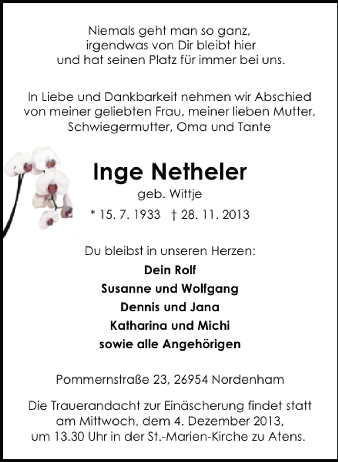 <p>Niemals geht man so ganz,<br />irgendwas von Dir bleibt hier<br />und hat seinen Platz für immer bei uns.<br />In Liebe und Dankbarkeit nehmen wir Abschied<br />von meiner geliebten Frau, meiner lieben Mutter,<br />Schwiegermutter, Oma und Tante</p><p>Inge Netheler<br />geb. Wittje</p><p>* 15. 7. 1933 † 28. 11. 2013<br />Du bleibst in unseren Herzen:<br />Dein Rolf<br />Susanne und Wolfgang<br />Dennis und Jana<br />Katharina und Michi<br />sowie alle Angehörigen<br />Pommernstraße 23, 26954 Nordenham<br />Die Trauerandacht zur Einäscherung findet statt<br />am Mittwoch, dem 4. Dezember 2013,<br />um 13.30 Uhr in der St.-Marien-Kirche zu Atens.</p>
