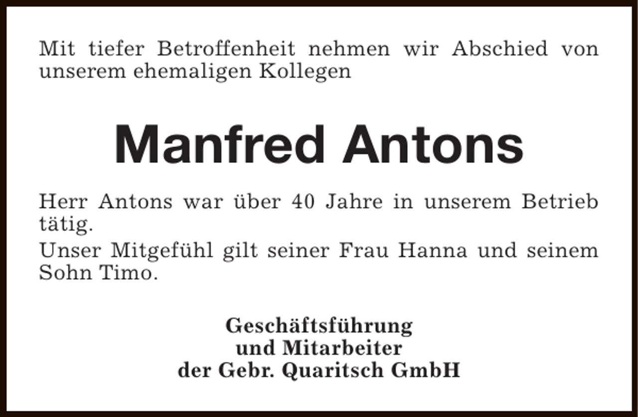 <p>Mit tiefer Betroffenheit nehmen wir Abschied von<br />unserem ehemaligen Kollegen</p><p>Manfred Antons<br />Herr Antons war über 40 Jahre in unserem Betrieb<br />tätig.<br />Unser Mitgefühl gilt seiner Frau Hanna und seinem<br />Sohn Timo.<br />Geschäftsführung<br />und Mitarbeiter<br />der Gebr. Quaritsch GmbH</p>