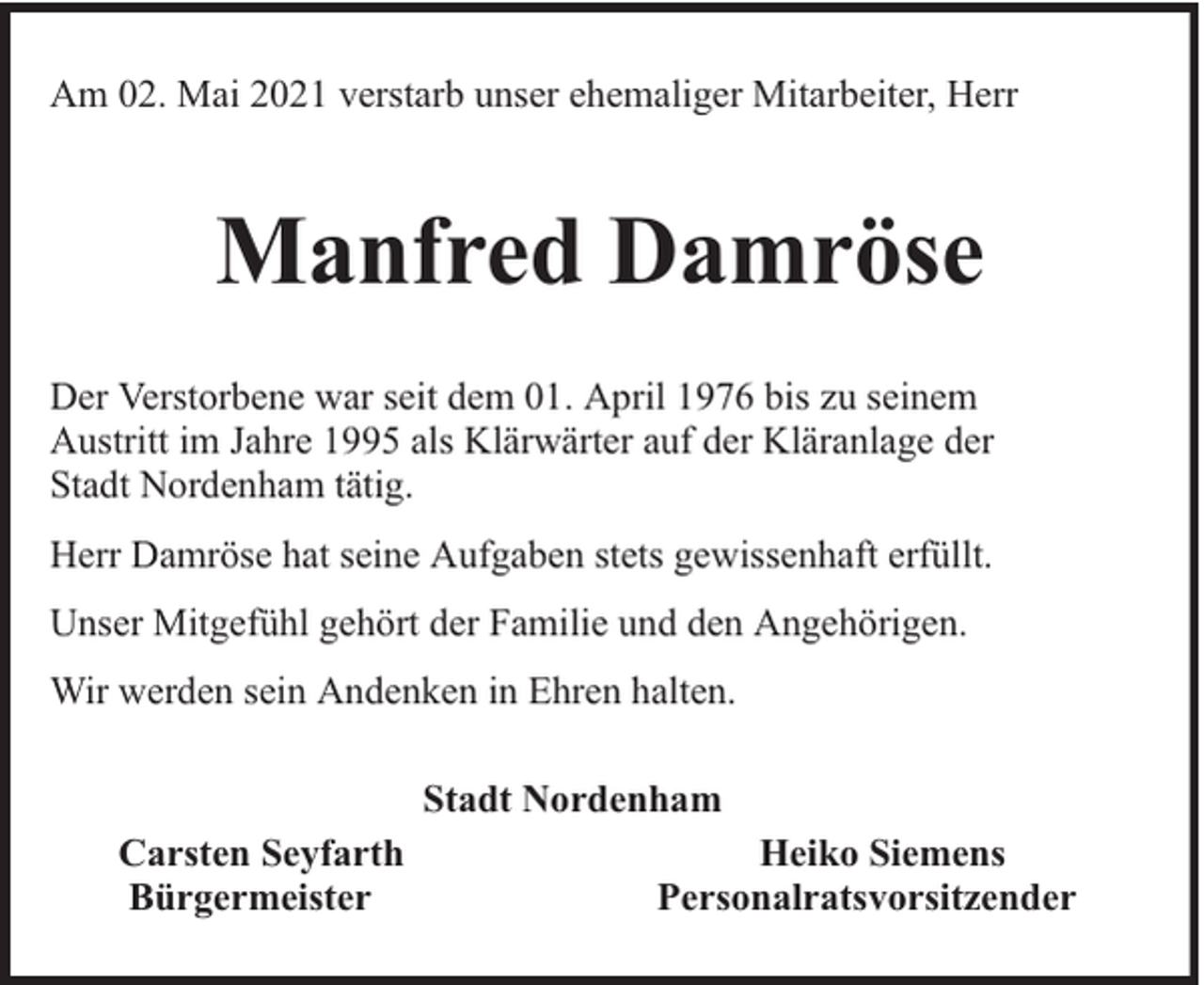 <p>Am 02. Mai 2021 verstarb unser ehemaliger Mitarbeiter, Herr</p><p>Manfred Damröse<br />Der Verstorbene war seit dem 01. April 1976 bis zu seinem<br />Austritt im Jahre 1995 als Klärwärter auf der Kläranlage der<br />Stadt Nordenham tätig.<br />Herr Damröse hat seine Aufgaben stets gewissenhaft erfüllt.<br />Unser Mitgefühl gehört der Familie und den Angehörigen.<br />Wir werden sein Andenken in Ehren halten.<br />Stadt Nordenham<br />Carsten Seyfarth<br />Bürgermeister</p><p>Heiko Siemens<br />Personalratsvorsitzender</p>