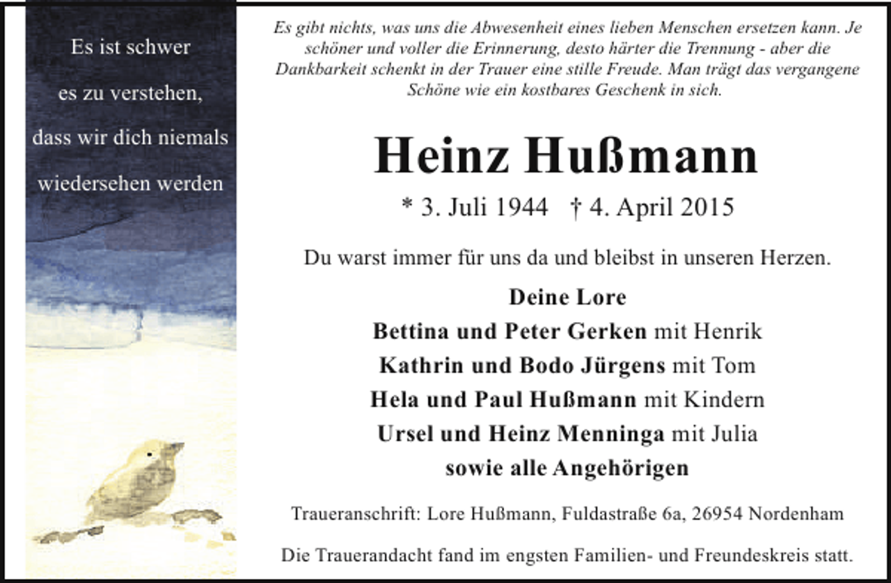 <p>Es ist schwer<br />es zu verstehen,<br />dass wir dich niemals<br />wiedersehen werden</p>
<p>Es gibt nichts, was uns die Abwesenheit eines lieben Menschen ersetzen kann. Je<br />schöner und voller die Erinnerung, desto härter die Trennung - aber die<br />Dankbarkeit schenkt in der Trauer eine stille Freude. Man trägt das vergangene<br />Schöne wie ein kostbares Geschenk in sich.</p>
<p>Heinz Hußmann<br />* 3. Juli 1944 † 4. April 2015</p>
<p>Du warst immer für uns da und bleibst in unseren Herzen.</p>
<p>Deine Lore<br />Bettina und Peter Gerken mit Henrik<br />Kathrin und Bodo Jürgens mit Tom<br />Hela und Paul Hußmann mit Kindern<br />Ursel und Heinz Menninga mit Julia<br />sowie alle Angehörigen<br />Traueranschrift: Lore Hußmann, Fuldastraße 6a, 26954 Nordenham<br />Die Trauerandacht fand im engsten Familien- und Freundeskreis statt.</p>