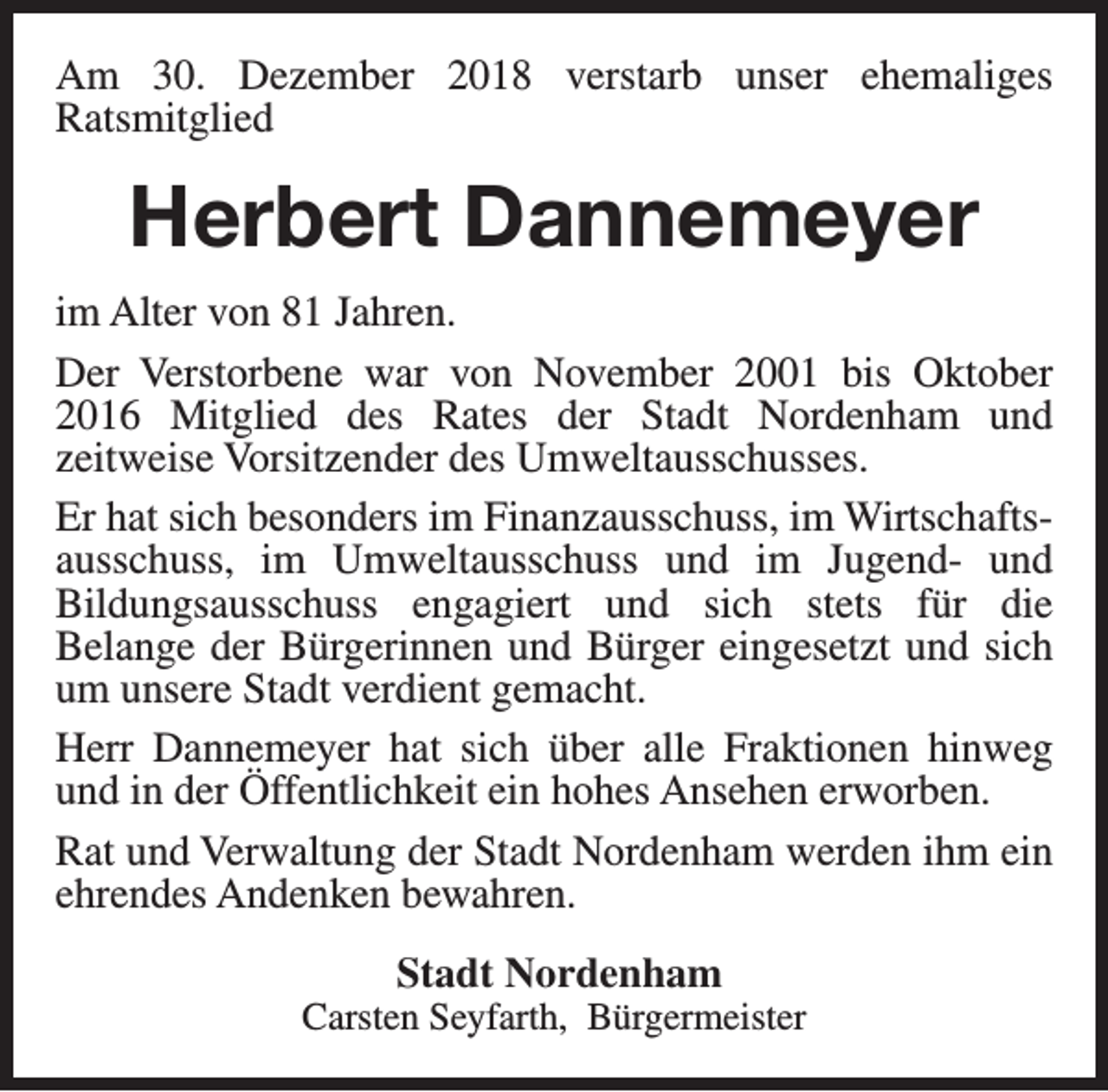 <p>Am 30. Dezember 2018 verstarb unser ehemaliges<br />Ratsmitglied</p><p>Herbert Dannemeyer<br />im Alter von 81 Jahren.<br />Der Verstorbene war von November 2001 bis Oktober<br />2016 Mitglied des Rates der Stadt Nordenham und<br />zeitweise Vorsitzender des Umweltausschusses.<br />Er hat sich besonders im Finanzausschuss, im Wirtschaftsausschuss, im Umweltausschuss und im Jugend- und<br />Bildungsausschuss engagiert und sich stets für die<br />Belange der Bürgerinnen und Bürger eingesetzt und sich<br />um unsere Stadt verdient gemacht.<br />Herr Dannemeyer hat sich über alle Fraktionen hinweg<br />und in der Öffentlichkeit ein hohes Ansehen erworben.<br />Rat und Verwaltung der Stadt Nordenham werden ihm ein<br />ehrendes Andenken bewahren.<br />Stadt Nordenham</p><p>Carsten Seyfarth, Bürgermeister</p>
