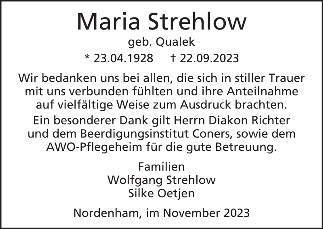<p>Maria Strehlow<br />geb. Qualek<br />* 23.04.1928 † 22.09.2023</p><p>Wir bedanken uns bei allen, die sich in stiller Trauer<br />mit uns verbunden fühlten und ihre Anteilnahme<br />auf vielfältige Weise zum Ausdruck brachten.<br />Ein besonderer Dank gilt Herrn Diakon Richter<br />und dem Beerdigungsinstitut Coners, sowie dem<br />AWO-Pflegeheim für die gute Betreuung.<br />Familien<br />Wolfgang Strehlow<br />Silke Oetjen<br />Nordenham, im November 2023</p>