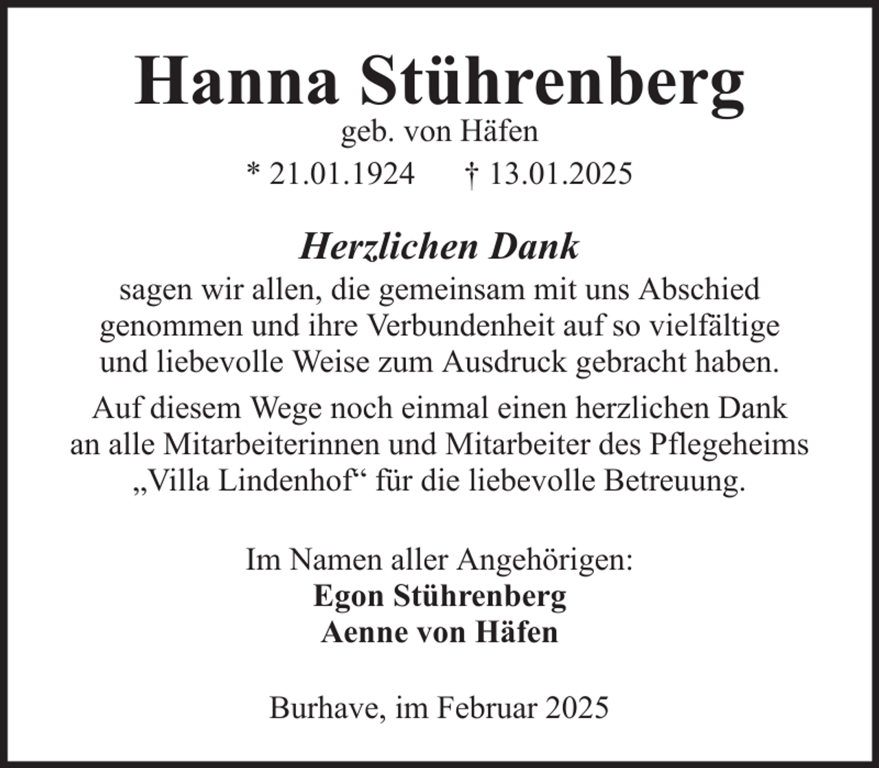 <p>Hanna Stührenberg<br />geb. von Häfen<br />* 21.01.1924 † 13.01.2025</p><p>Herzlichen Dank<br />sagen wir allen, die gemeinsam mit uns Abschied<br />genommen und ihre Verbundenheit auf so vielfältige<br />und liebevolle Weise zum Ausdruck gebracht haben.<br />Auf diesem Wege noch einmal einen herzlichen Dank<br />an alle Mitarbeiterinnen und Mitarbeiter des Pflegeheims<br />„Villa Lindenhof“ für die liebevolle Betreuung.<br />Im Namen aller Angehörigen:<br />Egon Stührenberg<br />Aenne von Häfen<br />Burhave, im Februar 2025</p>