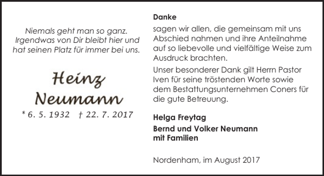 <p>Danke</p><p>Niemals geht man so ganz.<br />Irgendwas von Dir bleibt hier und<br />hat seinen Platz für immer bei uns.</p><p>sagen wir allen, die gemeinsam mit uns<br />Abschied nahmen und ihre Anteilnahme<br />auf so liebevolle und vielfältige Weise zum<br />Ausdruck brachten.<br />Unser besonderer Dank gilt Herrn Pastor<br />Iven für seine tröstenden Worte sowie<br />dem Bestattungsunternehmen Coners für<br />die gute Betreuung.</p><p>* 6. 5. 1932</p><p>† 22. 7. 2017</p><p>Helga Freytag<br />Bernd und Volker Neumann<br />mit Familien<br />Nordenham, im August 2017</p>