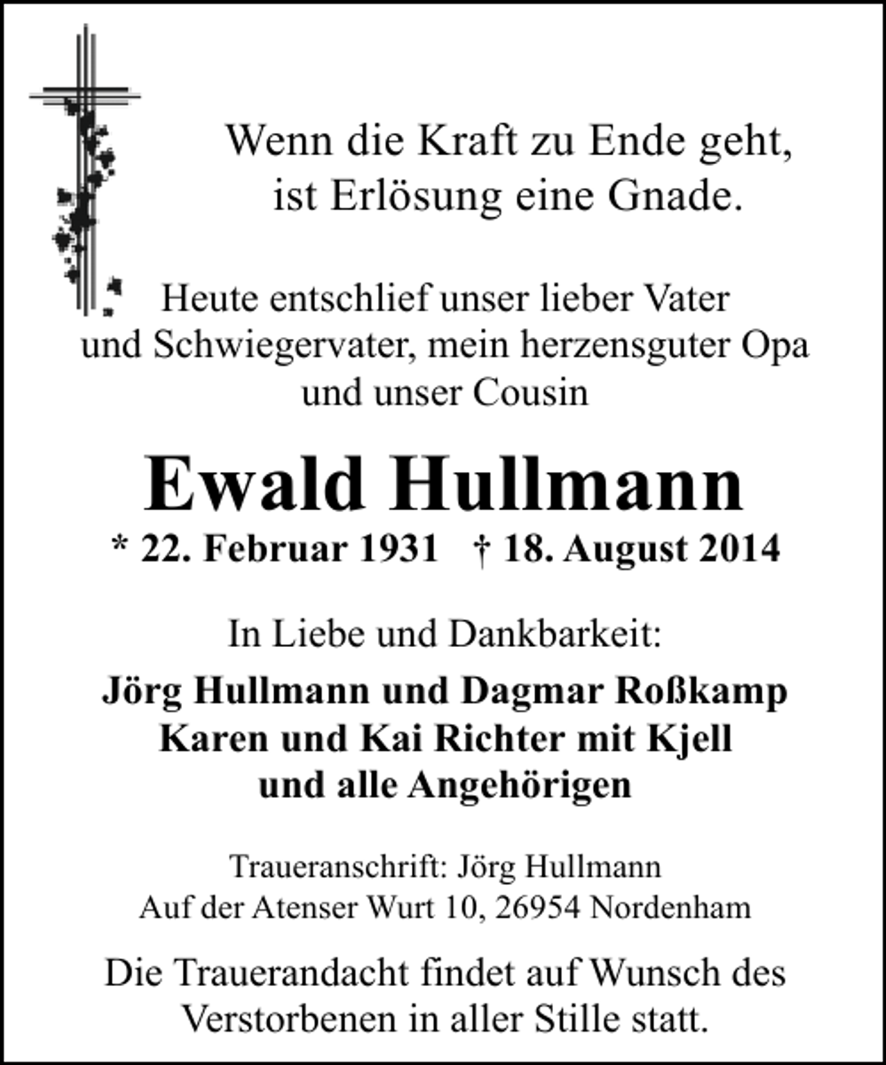 <p>Wenn die Kraft zu Ende geht,<br />ist Erlösung eine Gnade.<br />Heute entschlief unser lieber Vater<br />und Schwiegervater, mein herzensguter Opa<br />und unser Cousin</p><p>Ewald Hullmann</p><p>* 22. Februar 1931 † 18. August 2014<br />In Liebe und Dankbarkeit:<br />Jörg Hullmann und Dagmar Roßkamp<br />Karen und Kai Richter mit Kjell<br />und alle Angehörigen<br />Traueranschrift: Jörg Hullmann<br />Auf der Atenser Wurt 10, 26954 Nordenham</p><p>Die Trauerandacht findet auf Wunsch des<br />Verstorbenen in aller Stille statt.</p>