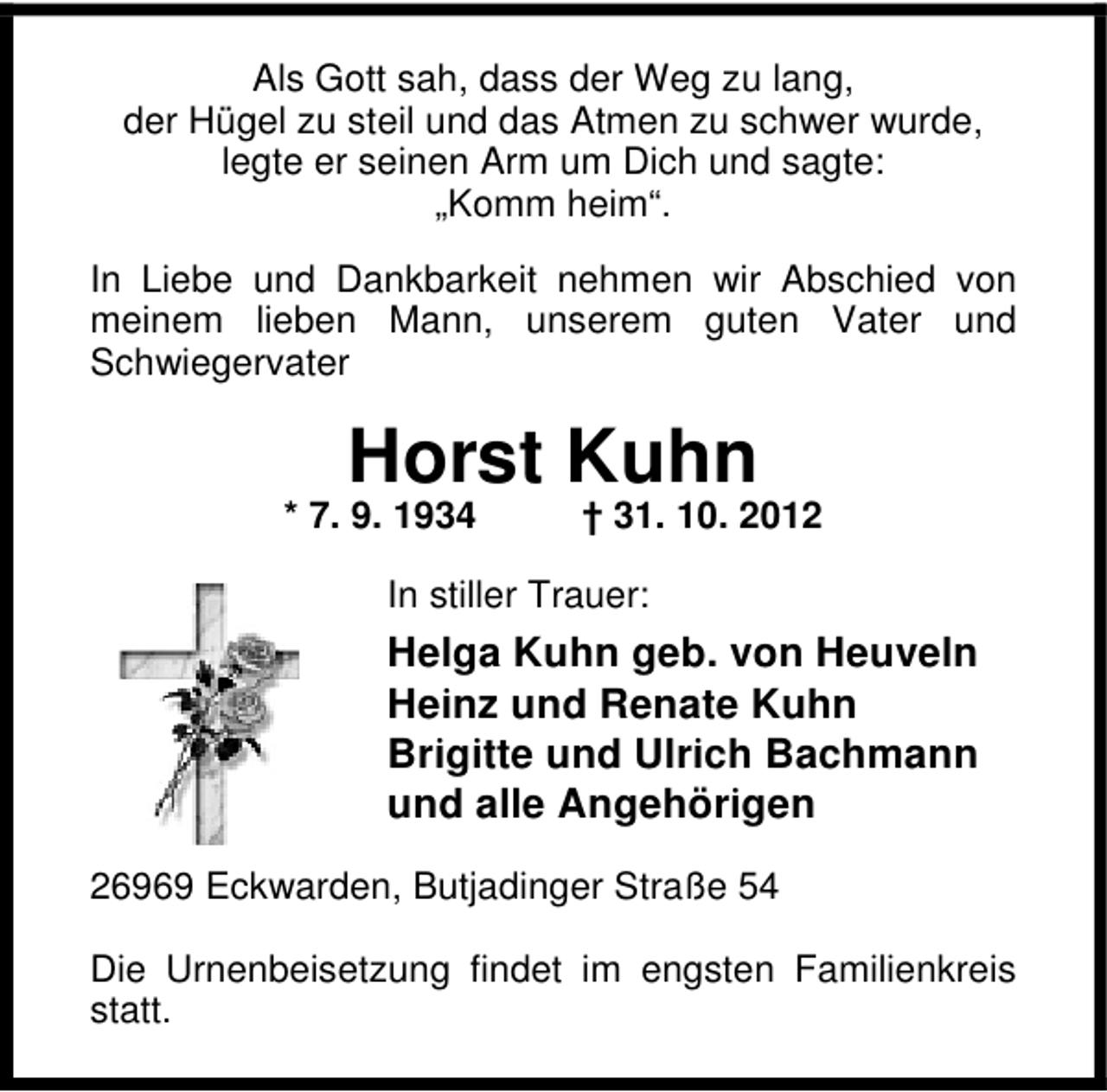 <p>Als Gott sah, dass der Weg zu lang,<br />der Hügel zu steil und das Atmen zu schwer wurde,<br />legte er seinen Arm um Dich und sagte:<br />„Komm heim“.<br />In Liebe und Dankbarkeit nehmen wir Abschied von<br />meinem lieben Mann, unserem guten Vater und<br />Schwiegervater</p><p>Horst Kuhn</p><p>* 7. 9. 1934</p><p>† 31. 10. 2012</p><p>In stiller Trauer:</p><p>Helga Kuhn geb. von Heuveln<br />Heinz und Renate Kuhn<br />Brigitte und Ulrich Bachmann<br />und alle Angehörigen<br />26969 Eckwarden, Butjadinger Straße 54<br />Die Urnenbeisetzung findet im engsten Familienkreis<br />statt.</p>