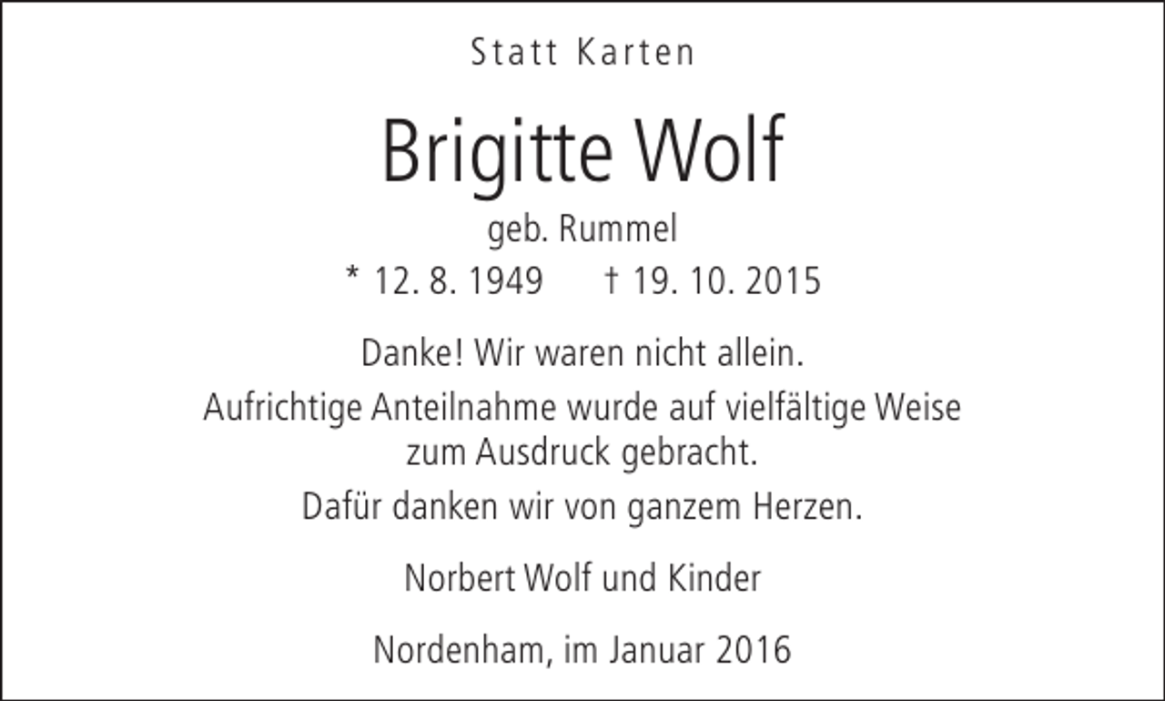 <p>Statt Karten</p><p>Brigitte Wolf</p><p>geb. Rummel<br />* 12. 8. 1949 † 19. 10. 2015<br />Danke! Wir waren nicht allein.<br />Aufrichtige Anteilnahme wurde auf vielfältige Weise<br />zum Ausdruck gebracht.<br />Dafür danken wir von ganzem Herzen.<br />Norbert Wolf und Kinder<br />Nordenham, im Januar 2016</p>