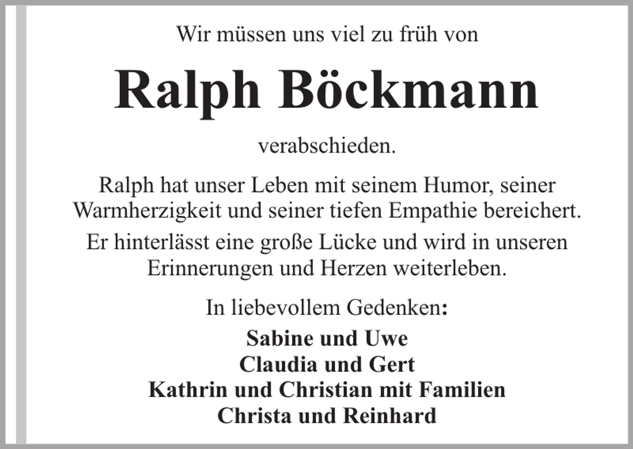 <p>Wir müssen uns viel zu früh von</p><p>Ralph Böckmann<br />verabschieden.<br />Ralph hat unser Leben mit seinem Humor, seiner<br />Warmherzigkeit und seiner tiefen Empathie bereichert.<br />Er hinterlässt eine große Lücke und wird in unseren<br />Erinnerungen und Herzen weiterleben.<br />In liebevollem Gedenken:<br />Sabine und Uwe<br />Claudia und Gert<br />Kathrin und Christian mit Familien<br />Christa und Reinhard</p>