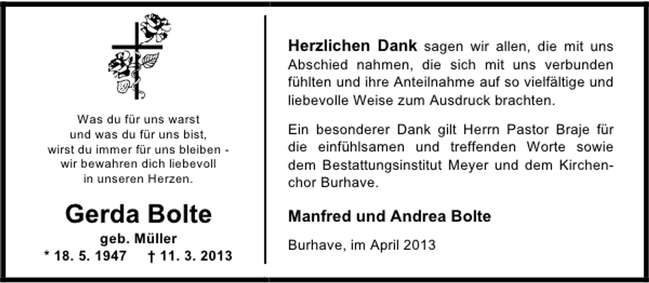 <p>Herzlichen Dank sagen wir allen, die mit uns<br />Abschied nahmen, die sich mit uns verbunden<br />fühlten und ihre Anteilnahme auf so vielfältige und<br />liebevolle Weise zum Ausdruck brachten.<br />Was du für uns warst<br />und was du für uns bist,<br />wirst du immer für uns bleiben wir bewahren dich liebevoll<br />in unseren Herzen.</p><p>Gerda Bolte</p><p>geb. Müller<br />* 18. 5. 1947 † 11. 3. 2013</p><p>Ein besonderer Dank gilt Herrn Pastor Braje für<br />die einfühlsamen und treffenden Worte sowie<br />dem Bestattungsinstitut Meyer und dem Kirchenchor Burhave.</p><p>Manfred und Andrea Bolte<br />Burhave, im April 2013</p>