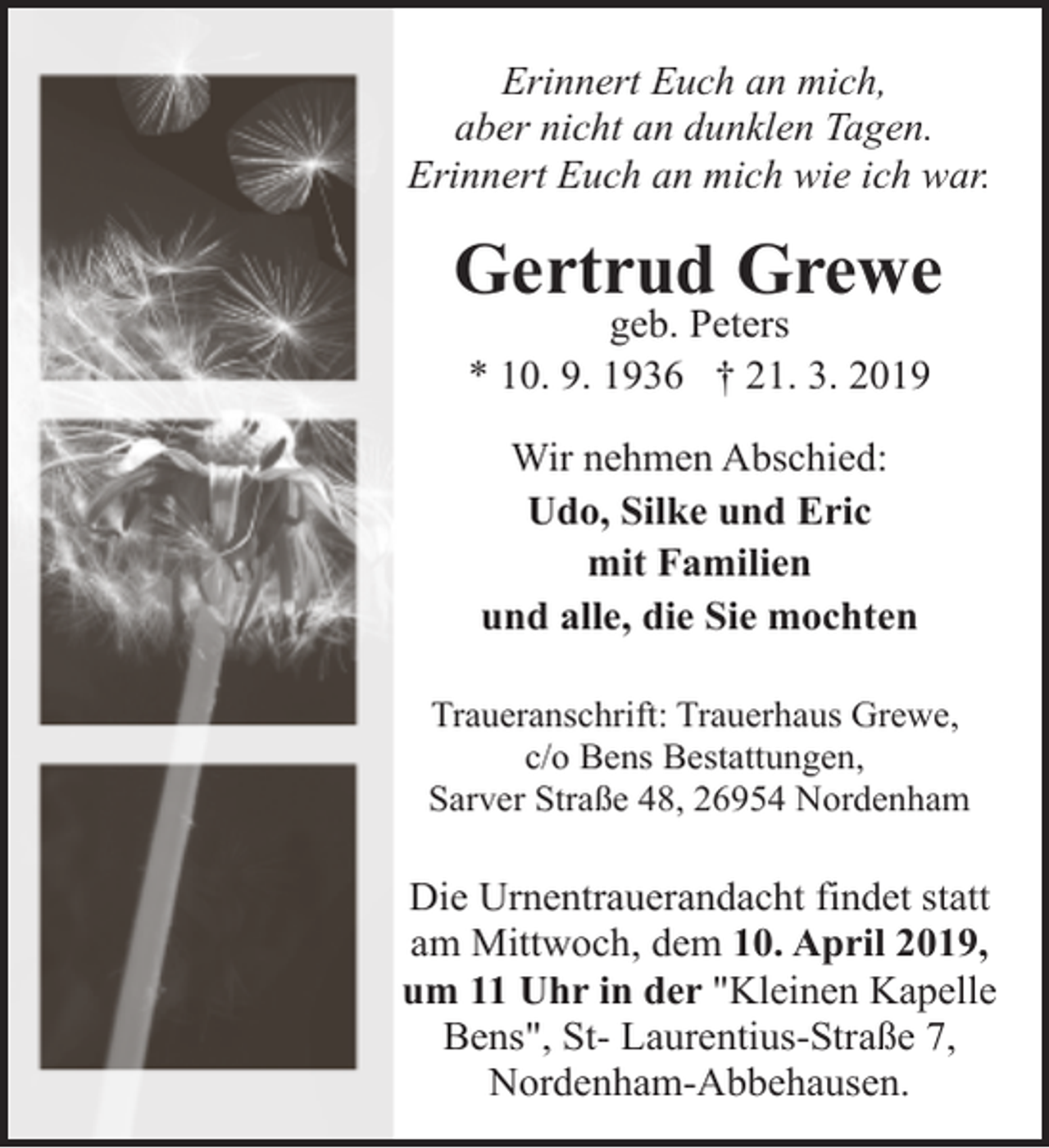<p>Erinnert Euch an mich,<br />aber nicht an dunklen Tagen.<br />Erinnert Euch an mich wie ich war.</p><p>Gertrud Grewe<br />geb. Peters<br />* 10. 9. 1936 † 21. 3. 2019<br />Wir nehmen Abschied:<br />Udo, Silke und Eric<br />mit Familien<br />und alle, die Sie mochten<br />Traueranschrift: Trauerhaus Grewe,<br />c/o Bens Bestattungen,<br />Sarver Straße 48, 26954 Nordenham</p><p>Die Urnentrauerandacht findet statt<br />am Mittwoch, dem 10. April 2019,<br />um 11 Uhr in der "Kleinen Kapelle<br />Bens", St- Laurentius-Straße 7,<br />Nordenham-Abbehausen.</p>