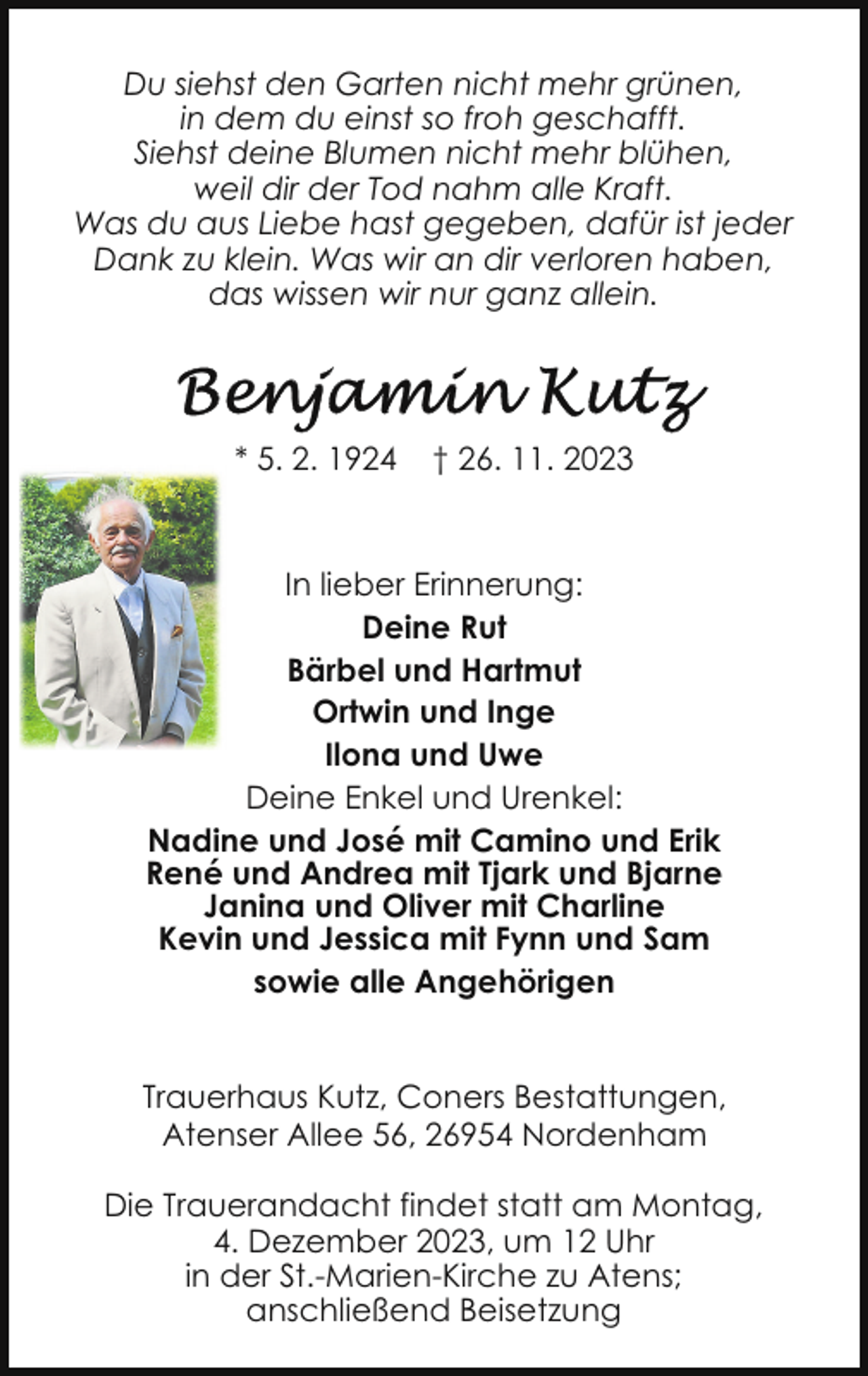 <p>Du siehst den Garten nicht mehr grünen,<br />in dem du einst so froh geschafft.<br />Siehst deine Blumen nicht mehr blühen,<br />weil dir der Tod nahm alle Kraft.<br />Was du aus Liebe hast gegeben, dafür ist jeder<br />Dank zu klein. Was wir an dir verloren haben,<br />das wissen wir nur ganz allein.</p><p>* 5. 2. 1924</p><p>† 26. 11. 2023</p><p>In lieber Erinnerung:<br />Deine Rut<br />Bärbel und Hartmut<br />Ortwin und Inge<br />Ilona und Uwe<br />Deine Enkel und Urenkel:<br />Nadine und José mit Camino und Erik<br />René und Andrea mit Tjark und Bjarne<br />Janina und Oliver mit Charline<br />Kevin und Jessica mit Fynn und Sam<br />sowie alle Angehörigen<br />Trauerhaus Kutz, Coners Bestattungen,<br />Atenser Allee 56, 26954 Nordenham<br />Die Trauerandacht findet statt am Montag,<br />4. Dezember 2023, um 12 Uhr<br />in der St.-Marien-Kirche zu Atens;<br />anschließend Beisetzung</p>