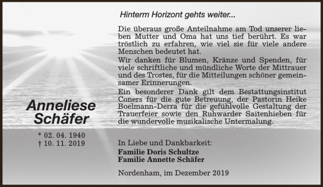 <p>Hinterm Horizont gehts weiter...</p><p>Anneliese<br />Schäfer<br />* 02. 04. 1940<br />† 10. 11. 2019</p><p>Die überaus große Anteilnahme am Tod unserer lieben Mutter und Oma hat uns tief berührt. Es war<br />tröstlich zu erfahren, wie viel sie für viele andere<br />Menschen bedeutet hat.<br />Wir danken für Blumen, Kränze und Spenden, für<br />viele schriftliche und mündliche Worte der Mittrauer<br />und des Trostes, für die Mitteilungen schöner gemeinsamer Erinnerungen.<br />Ein besonderer Dank gilt dem Bestattungsinstitut<br />Coners für die gute Betreuung, der Pastorin Heike<br />Boelmann-Derra für die gefühlvolle Gestaltung der<br />Trauerfeier sowie den Ruhwarder Saitenhieben für<br />die wundervolle musikalische Untermalung.<br />In Liebe und Dankbarkeit:<br />Familie Doris Schultze<br />Familie Annette Schäfer<br />Nordenham, im Dezember 2019</p>