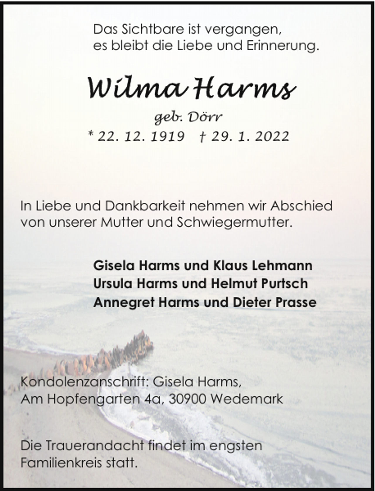 <p>Das Sichtbare ist vergangen,<br />es bleibt die Liebe und Erinnerung.</p><p>geb. Dörr<br />* 22. 12. 1919</p><p>† 29. 1. 2022</p><p>In Liebe und Dankbarkeit nehmen wir Abschied<br />von unserer Mutter und Schwiegermutter.<br />Gisela Harms und Klaus Lehmann<br />Ursula Harms und Helmut Purtsch<br />Annegret Harms und Dieter Prasse</p><p>Kondolenzanschrift: Gisela Harms,<br />Am Hopfengarten 4a, 30900 Wedemark<br />Die Trauerandacht findet im engsten<br />Familienkreis statt.</p>