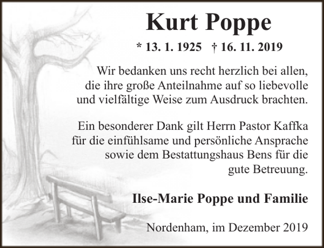 <p>Kurt Poppe<br />* 13. 1. 1925 † 16. 11. 2019<br />Wir bedanken uns recht herzlich bei allen,<br />die ihre große Anteilnahme auf so liebevolle<br />und vielfältige Weise zum Ausdruck brachten.<br />Ein besonderer Dank gilt Herrn Pastor Kaffka<br />für die einfühlsame und persönliche Ansprache<br />sowie dem Bestattungshaus Bens für die<br />gute Betreuung.</p><p>Ilse-Marie Poppe und Familie<br />Nordenham, im Dezember 2019</p>