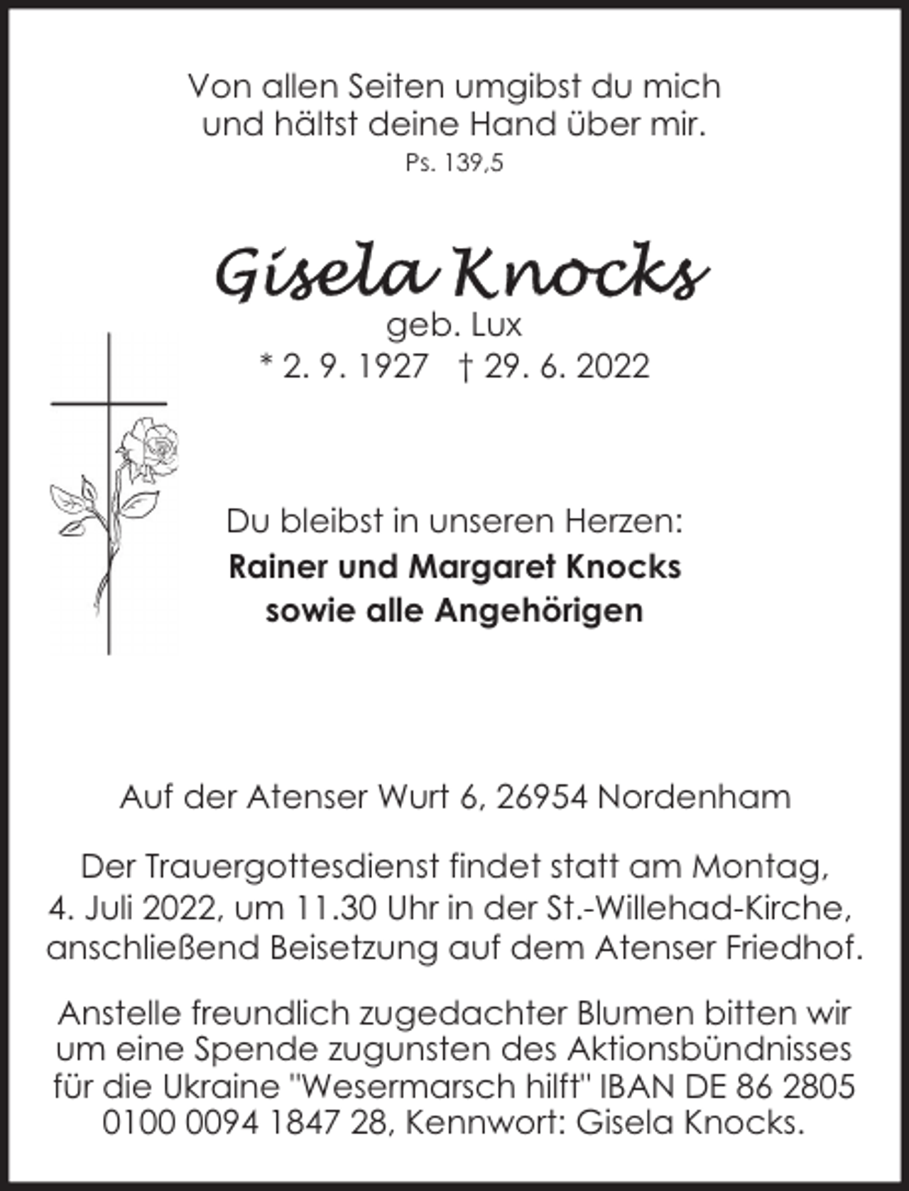 <p>Von allen Seiten umgibst du mich<br />und hältst deine Hand über mir.<br />Ps. 139,5</p><p>geb. Lux<br />* 2. 9. 1927 † 29. 6. 2022</p><p>Du bleibst in unseren Herzen:<br />Rainer und Margaret Knocks<br />sowie alle Angehörigen</p><p>Auf der Atenser Wurt 6, 26954 Nordenham<br />Der Trauergottesdienst findet statt am Montag,<br />4. Juli 2022, um 11.30 Uhr in der St.-Willehad-Kirche,<br />anschließend Beisetzung auf dem Atenser Friedhof.<br />Anstelle freundlich zugedachter Blumen bitten wir<br />um eine Spende zugunsten des Aktionsbündnisses<br />für die Ukraine "Wesermarsch hilft" IBAN DE 86 2805<br />0194 1847 28, Kennwort: Gisela Knocks.</p>