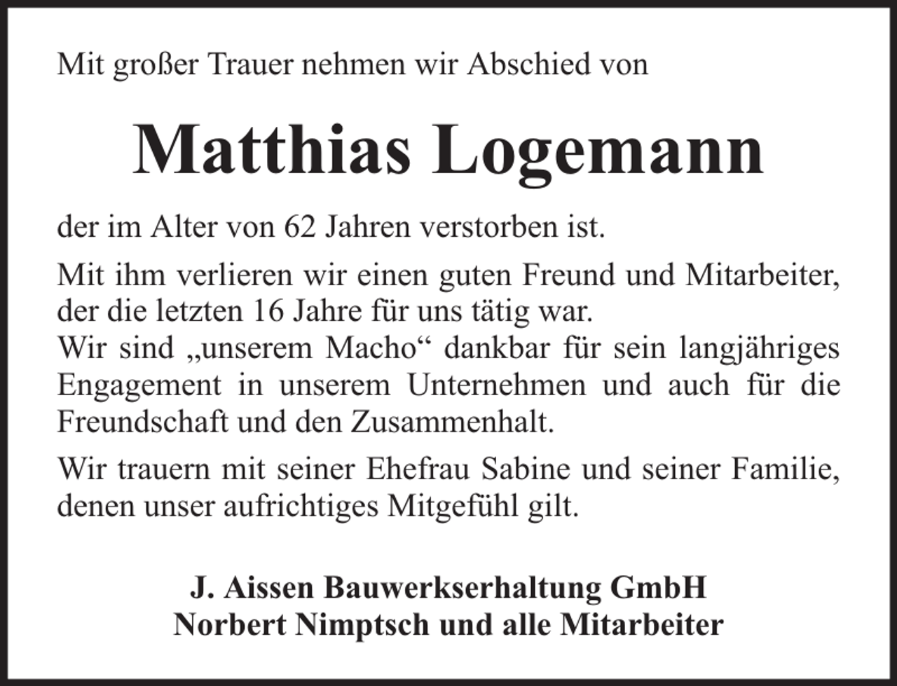 <p>Mit großer Trauer nehmen wir Abschied von</p><p>Matthias Logemann<br />der im Alter von 62 Jahren verstorben ist.<br />Mit ihm verlieren wir einen guten Freund und Mitarbeiter,<br />der die letzten 16 Jahre für uns tätig war.<br />Wir sind „unserem Macho“ dankbar für sein langjähriges<br />Engagement in unserem Unternehmen und auch für die<br />Freundschaft und den Zusammenhalt.<br />Wir trauern mit seiner Ehefrau Sabine und seiner Familie,<br />denen unser aufrichtiges Mitgefühl gilt.<br />J. Aissen Bauwerkserhaltung GmbH<br />Norbert Nimptsch und alle Mitarbeiter</p>