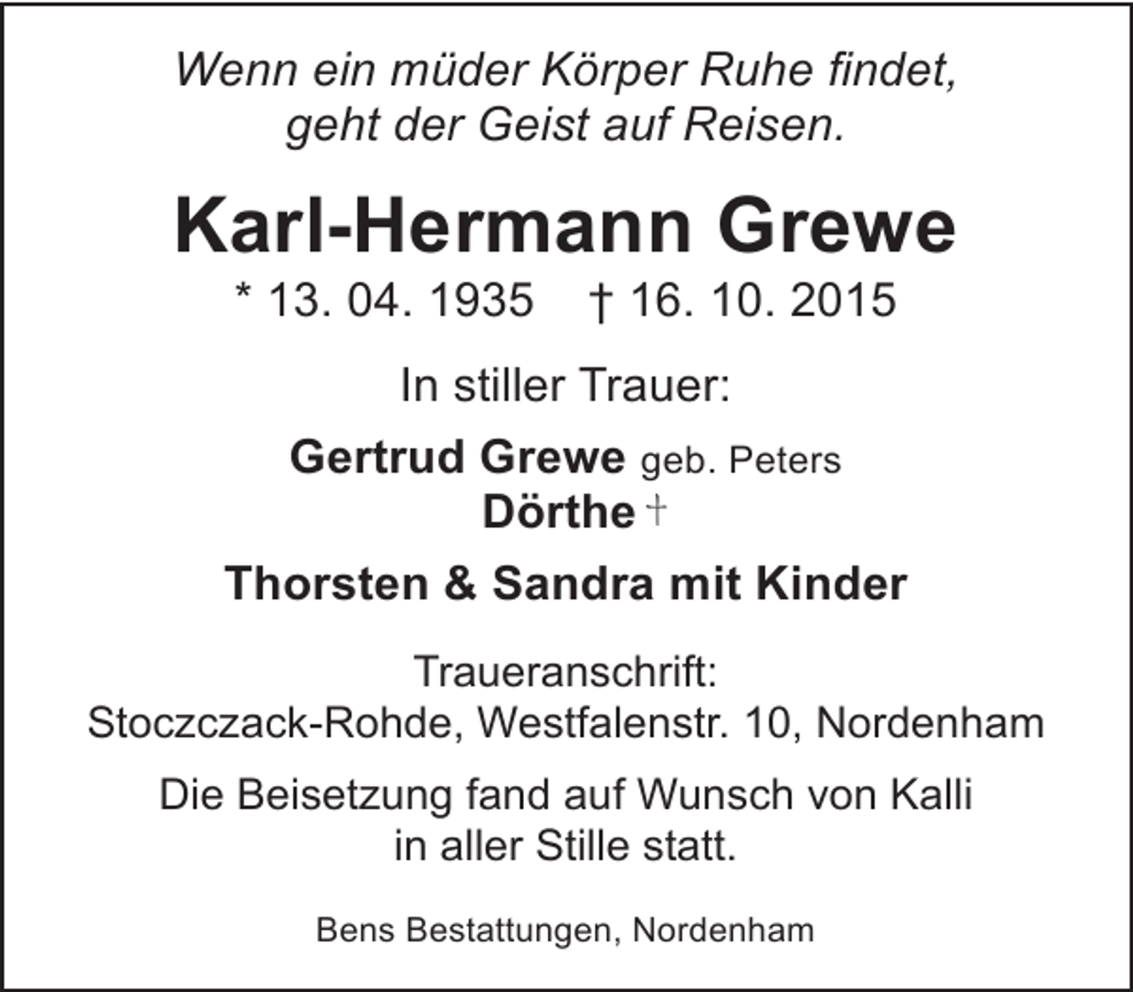 <p>Wenn ein müder Körper Ruhe findet,<br />geht der Geist auf Reisen.</p><p>Karl-Hermann Grewe<br />* 13. 04. 1935</p><p>† 16. 10. 2015</p><p>In stiller Trauer:<br />Gertrud Grewe geb. Peters<br />Dörthe<br />Thorsten &amp; Sandra mit Kinder<br />Traueranschrift:<br />Stoczczack-Rohde, Westfalenstr. 10, Nordenham<br />Die Beisetzung fand auf Wunsch von Kalli<br />in aller Stille statt.<br />Bens Bestattungen, Nordenham</p>