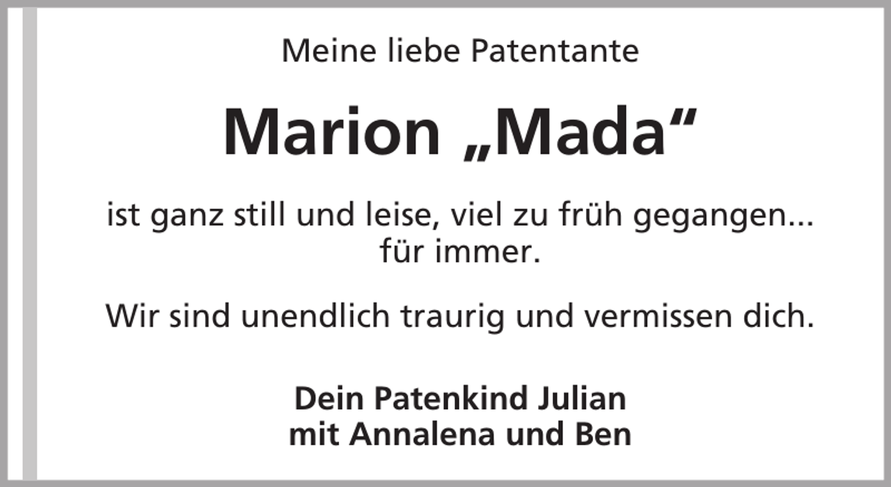 <p>Meine liebe Patentante</p><p>Marion „Mada“<br />ist ganz still und leise, viel zu früh gegangen...<br />für immer.<br />Wir sind unendlich traurig und vermissen dich.<br />Dein Patenkind Julian<br />mit Annalena und Ben</p>
