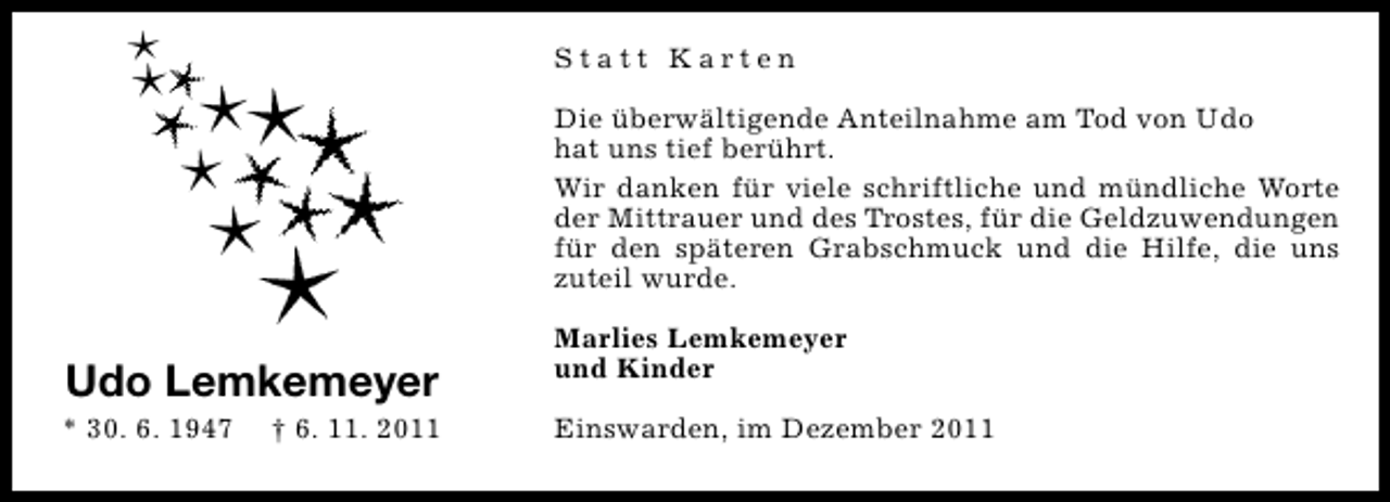 <p>Statt Karten<br />Die überwältigende Anteilnahme am Tod von Udo<br />hat uns tief berührt.<br />Wir danken für viele schriftliche und mündliche Worte<br />der Mittrauer und des Trostes, für die Geldzuwendungen<br />für den späteren Grabschmuck und die Hilfe, die uns<br />zuteil wurde.</p><p>Udo Lemkemeyer<br />* 30. 6. 1947</p><p>† 6. 11. 2011</p><p>Marlies Lemkemeyer<br />und Kinder<br />Einswarden, im Dezember 2011</p>