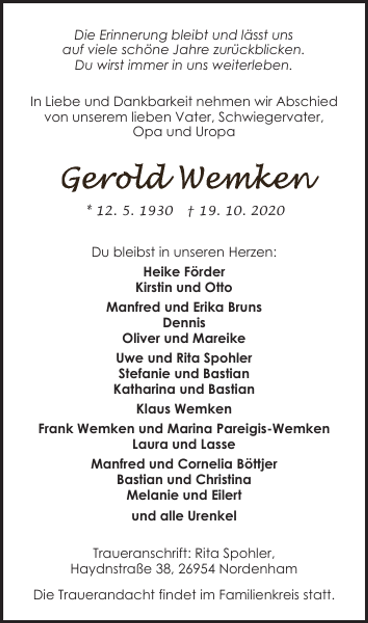 <p>Die Erinnerung bleibt und lässt uns<br />auf viele schöne Jahre zurückblicken.<br />Du wirst immer in uns weiterleben.<br />In Liebe und Dankbarkeit nehmen wir Abschied<br />von unserem lieben Vater, Schwiegervater,<br />Opa und Uropa</p><p>* 12. 5. 1930</p><p>† 19. 10. 2020</p><p>Du bleibst in unseren Herzen:<br />Heike Förder<br />Kirstin und Otto<br />Manfred und Erika Bruns<br />Dennis<br />Oliver und Mareike<br />Uwe und Rita Spohler<br />Stefanie und Bastian<br />Katharina und Bastian<br />Klaus Wemken<br />Frank Wemken und Marina Pareigis-Wemken<br />Laura und Lasse<br />Manfred und Cornelia Böttjer<br />Bastian und Christina<br />Melanie und Eilert<br />und alle Urenkel<br />Traueranschrift: Rita Spohler,<br />Haydnstraße 38, 26954 Nordenham<br />Die Trauerandacht findet im Familienkreis statt.</p>