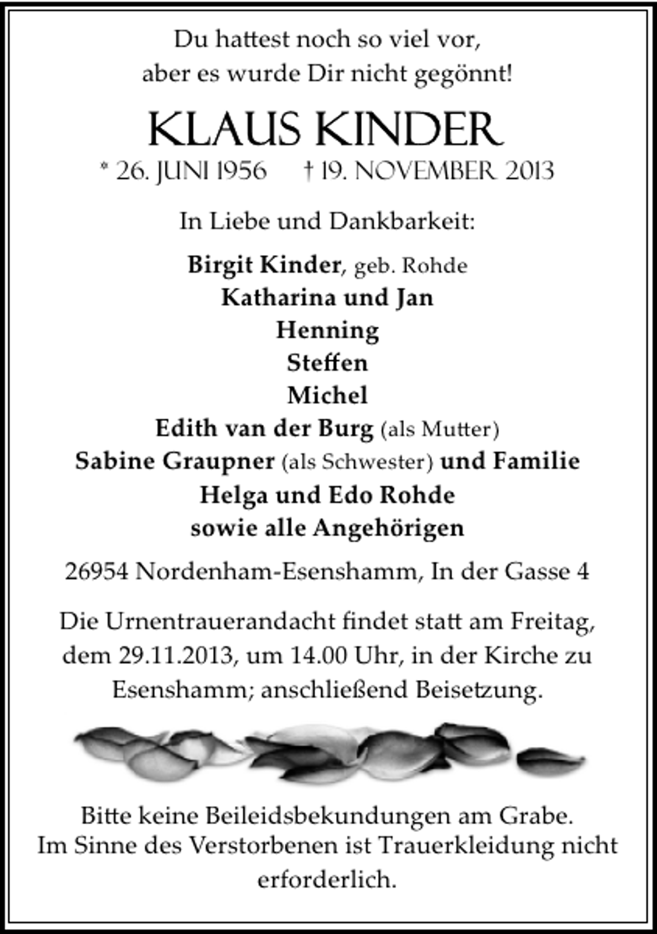 <p>Du ha�est noch so viel vor,<br />aber es wurde Dir nicht gegönnt!</p>
<p>* 26. Juni 1956</p>
<p>† 19. November 2013</p>
<p>In Liebe und Dankbarkeit:<br />Birgit Kinder, geb. Rohde<br />Katharina und Jan<br />Henning<br />Steﬀen<br />Michel<br />Edith van der Burg (als Mu�er)<br />Sabine Graupner (als Schwester) und Familie<br />Helga und Edo Rohde<br />sowie alle Angehörigen<br />26954 Nordenham­Esenshamm, In der Gasse 4<br />Die Urnentrauerandacht ﬁndet sta� am Freitag,<br />dem 29.11.2013, um 14.00 Uhr, in der Kirche zu<br />Esenshamm; anschließend Beise�ung.</p>
<p>Bi�e keine Beileidsbekundungen am Grabe.<br />Im Sinne des Verstorbenen ist Trauerkleidung nicht<br />erforderlich.</p>