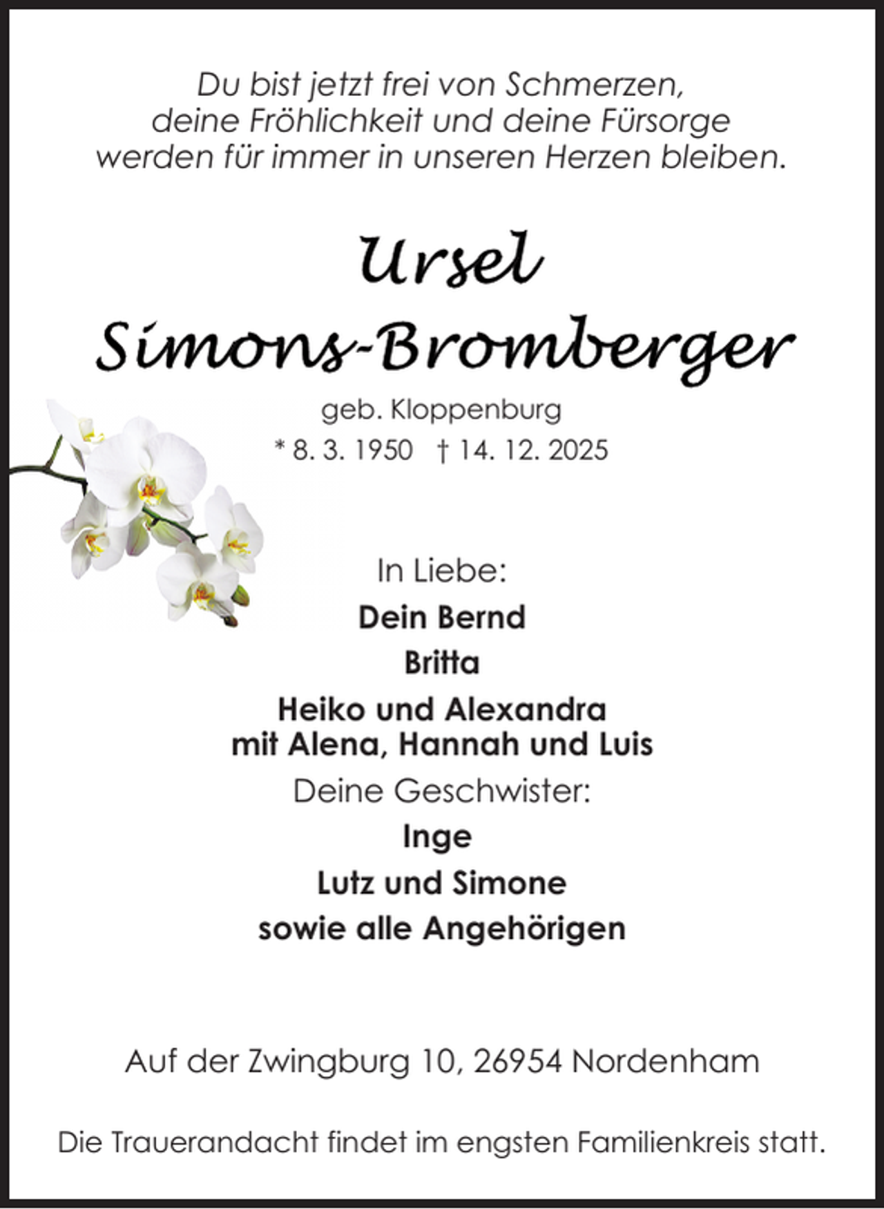 <p>Du bist jetzt frei von Schmerzen,<br />deine Fröhlichkeit und deine Fürsorge<br />werden für immer in unseren Herzen bleiben.</p>
<p>geb. Kloppenburg<br />* 8. 3. 1950 † 14. 12. 2025</p>
<p>In Liebe:<br />Dein Bernd<br />Britta<br />Heiko und Alexandra<br />mit Alena, Hannah und Luis<br />Deine Geschwister:<br />Inge<br />Lutz und Simone<br />sowie alle Angehörigen</p>
<p>Auf der Zwingburg 10, 26954 Nordenham<br />Die Trauerandacht findet im engsten Familienkreis statt.</p>