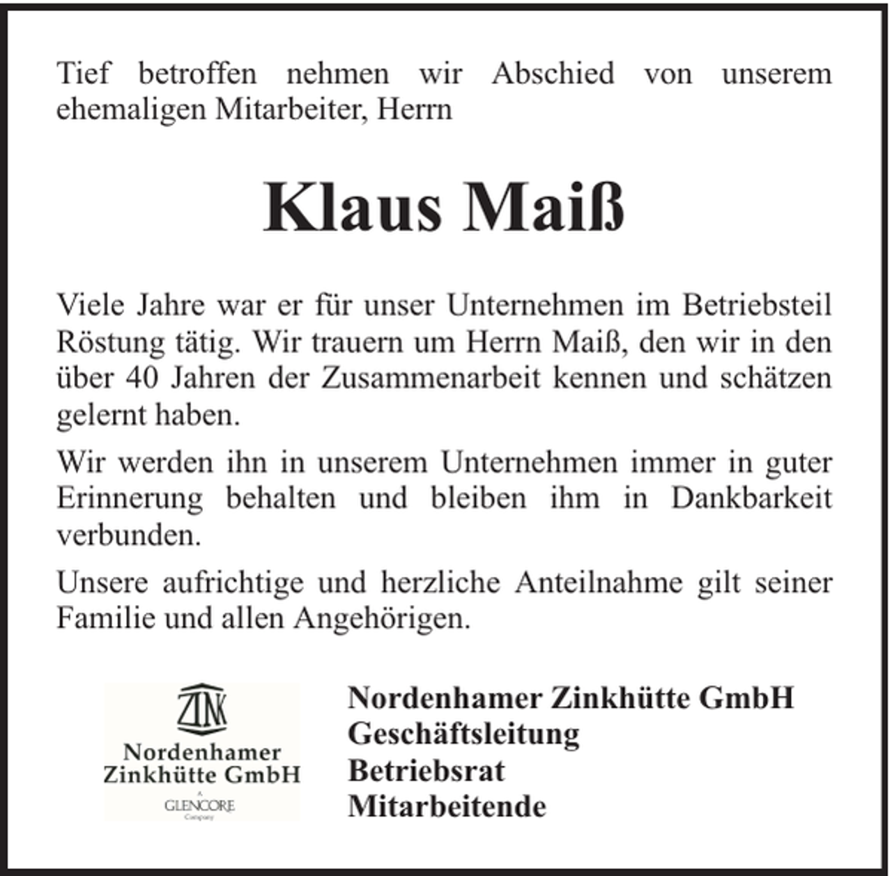 <p>Tief betroffen nehmen wir Abschied von unserem<br />ehemaligen Mitarbeiter, Herrn</p><p>Klaus Maiß<br />Viele Jahre war er für unser Unternehmen im Betriebsteil<br />Röstung tätig. Wir trauern um Herrn Maiß, den wir in den<br />über 40 Jahren der Zusammenarbeit kennen und schätzen<br />gelernt haben.<br />Wir werden ihn in unserem Unternehmen immer in guter<br />Erinnerung behalten und bleiben ihm in Dankbarkeit<br />verbunden.<br />Unsere aufrichtige und herzliche Anteilnahme gilt seiner<br />Familie und allen Angehörigen.<br />Nordenhamer Zinkhütte GmbH<br />Geschäftsleitung<br />Betriebsrat<br />Mitarbeitende</p>
