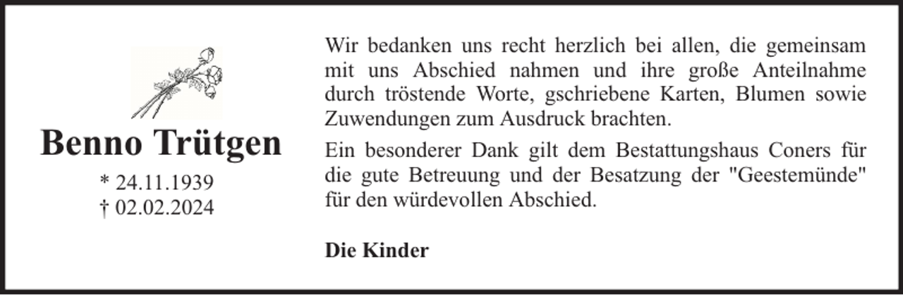 <p>Benno Trütgen<br />* 24.11.1939<br />† 02.02.2024</p><p>Wir bedanken uns recht herzlich bei allen, die gemeinsam<br />mit uns Abschied nahmen und ihre große Anteilnahme<br />durch tröstende Worte, gschriebene Karten, Blumen sowie<br />Zuwendungen zum Ausdruck brachten.<br />Ein besonderer Dank gilt dem Bestattungshaus Coners für<br />die gute Betreuung und der Besatzung der "Geestemünde"<br />für den würdevollen Abschied.<br />Die Kinder</p>