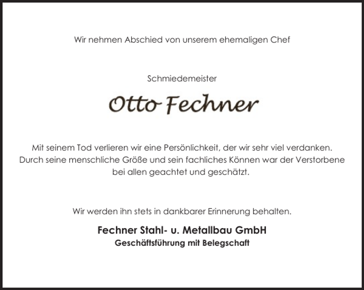 <p>Wir nehmen Abschied von unserem ehemaligen Chef</p><p>Schmiedemeister</p><p>Mit seinem Tod verlieren wir eine Persönlichkeit, der wir sehr viel verdanken.<br />Durch seine menschliche Größe und sein fachliches Können war der Verstorbene<br />bei allen geachtet und geschätzt.</p><p>Wir werden ihn stets in dankbarer Erinnerung behalten.</p><p>Fechner Stahl- u. Metallbau GmbH<br />Geschäftsführung mit Belegschaft</p>