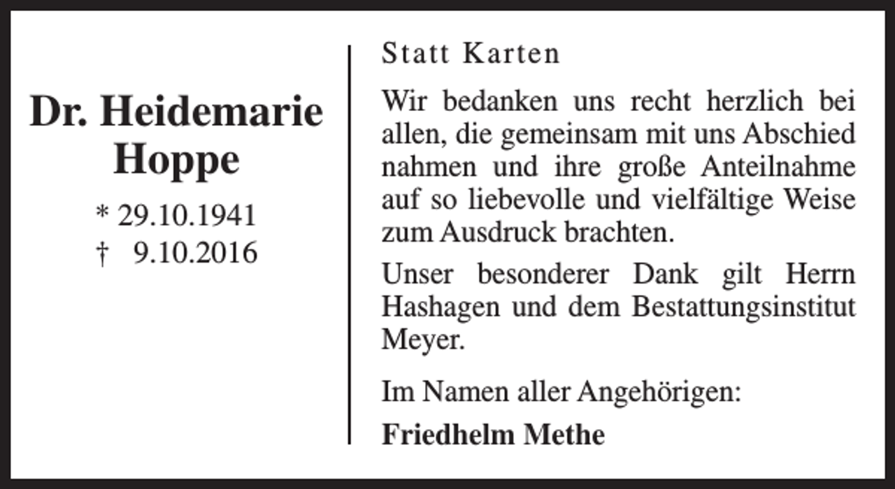 <p>Statt Karten</p><p>Dr. Heidemarie<br />Hoppe<br />* 29.10.1941<br />† 9.10.2016</p><p>Wir bedanken uns recht herzlich bei<br />allen, die gemeinsam mit uns Abschied<br />nahmen und ihre große Anteilnahme<br />auf so liebevolle und vielfältige Weise<br />zum Ausdruck brachten.<br />Unser besonderer Dank gilt Herrn<br />Hashagen und dem Bestattungsinstitut<br />Meyer.<br />Im Namen aller Angehörigen:<br />Friedhelm Methe</p>