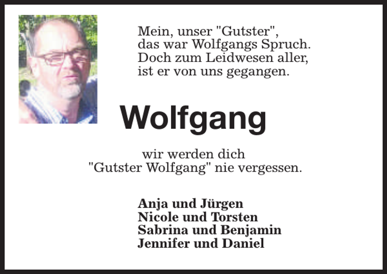 <p>Mein, unser "Gutster",<br />das war Wolfgangs Spruch.<br />Doch zum Leidwesen aller,<br />ist er von uns gegangen.</p><p>Wolfgang<br />wir werden dich<br />"Gutster Wolfgang" nie vergessen.<br />Anja und Jürgen<br />Nicole und Torsten<br />Sabrina und Benjamin<br />Jennifer und Daniel</p>