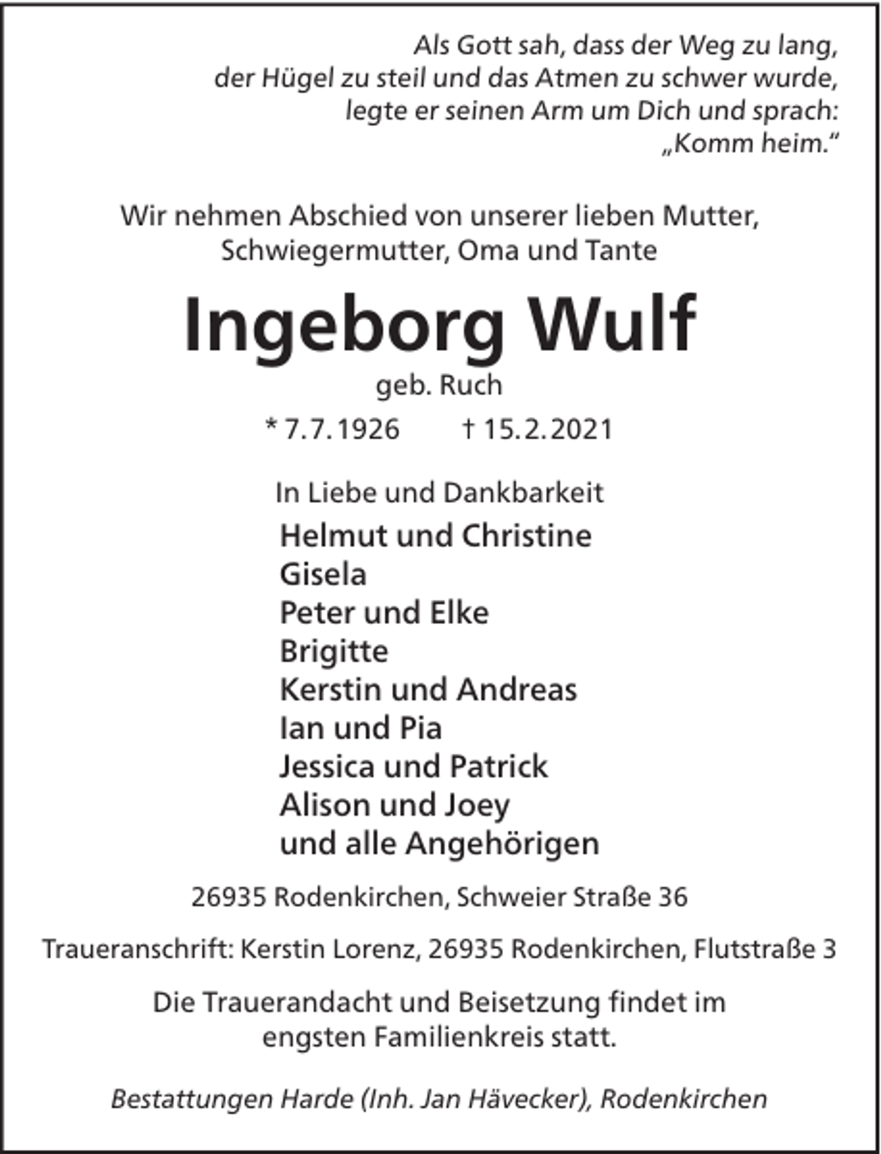 <p>Als Gott sah, dass der Weg zu lang,<br />der Hügel zu steil und das Atmen zu schwer wurde,<br />legte er seinen Arm um Dich und sprach:<br />„Komm heim.“</p><p>Wir nehmen Abschied von unserer lieben Mutter,<br />Schwiegermutter, Oma und Tante</p><p>Ingeborg Wulf<br />geb. Ruch</p><p>* 7.7.1926</p><p>† 15.2.2021</p><p>In Liebe und Dankbarkeit</p><p>Helmut und Christine<br />Gisela<br />Peter und Elke<br />Brigitte<br />Kerstin und Andreas<br />Ian und Pia<br />Jessica und Patrick<br />Alison und Joey<br />und alle Angehörigen<br />26935 Rodenkirchen, Schweier Straße 36<br />Traueranschrift: Kerstin Lorenz, 26935 Rodenkirchen, Flutstraße 3</p><p>Die Trauerandacht und Beisetzung ﬁndet im<br />engsten Familienkreis statt.<br />Bestattungen Harde (Inh. Jan Hävecker), Rodenkirchen</p>