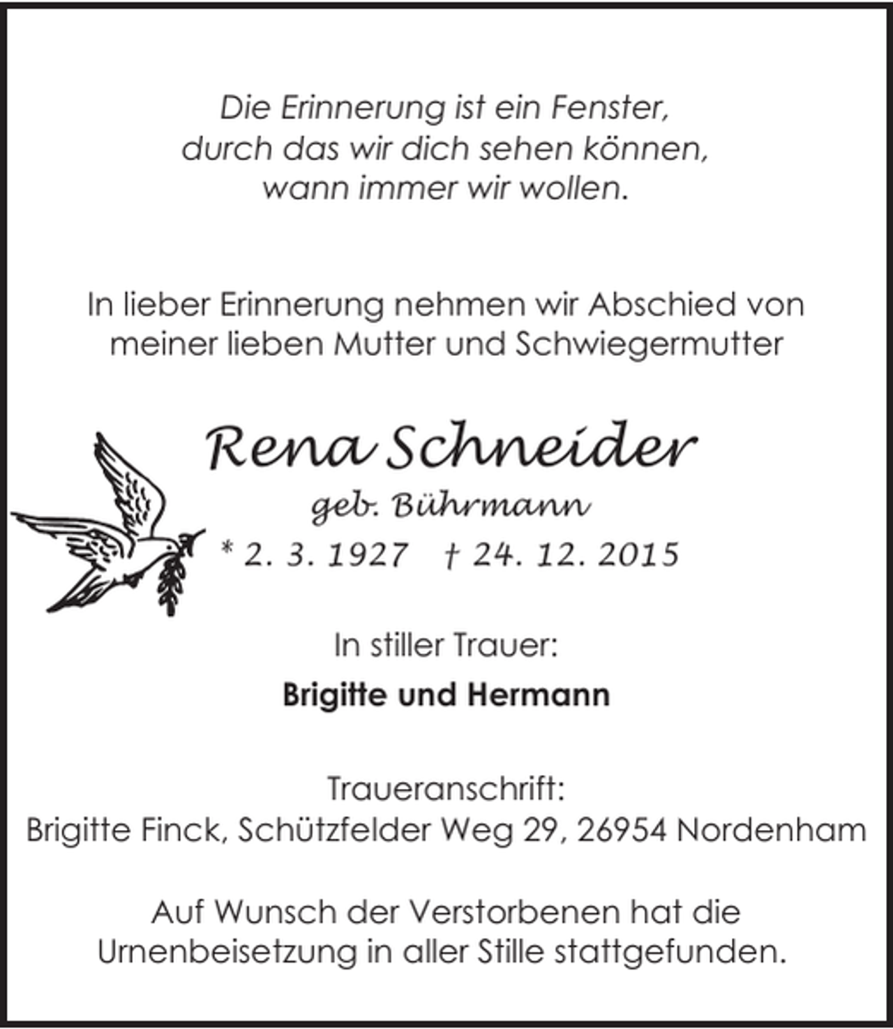<p>Die Erinnerung ist ein Fenster,<br />durch das wir dich sehen können,<br />wann immer wir wollen.<br />In lieber Erinnerung nehmen wir Abschied von<br />meiner lieben Mutter und Schwiegermutter</p><p>Rena Schneider<br />geb. Bührmann<br />* 2. 3. 1927</p><p>† 24. 12. 2015</p><p>In stiller Trauer:<br />Brigitte und Hermann<br />Traueranschrift:<br />Brigitte Finck, Schützfelder Weg 29, 26954 Nordenham<br />Auf Wunsch der Verstorbenen hat die<br />Urnenbeisetzung in aller Stille stattgefunden.</p>