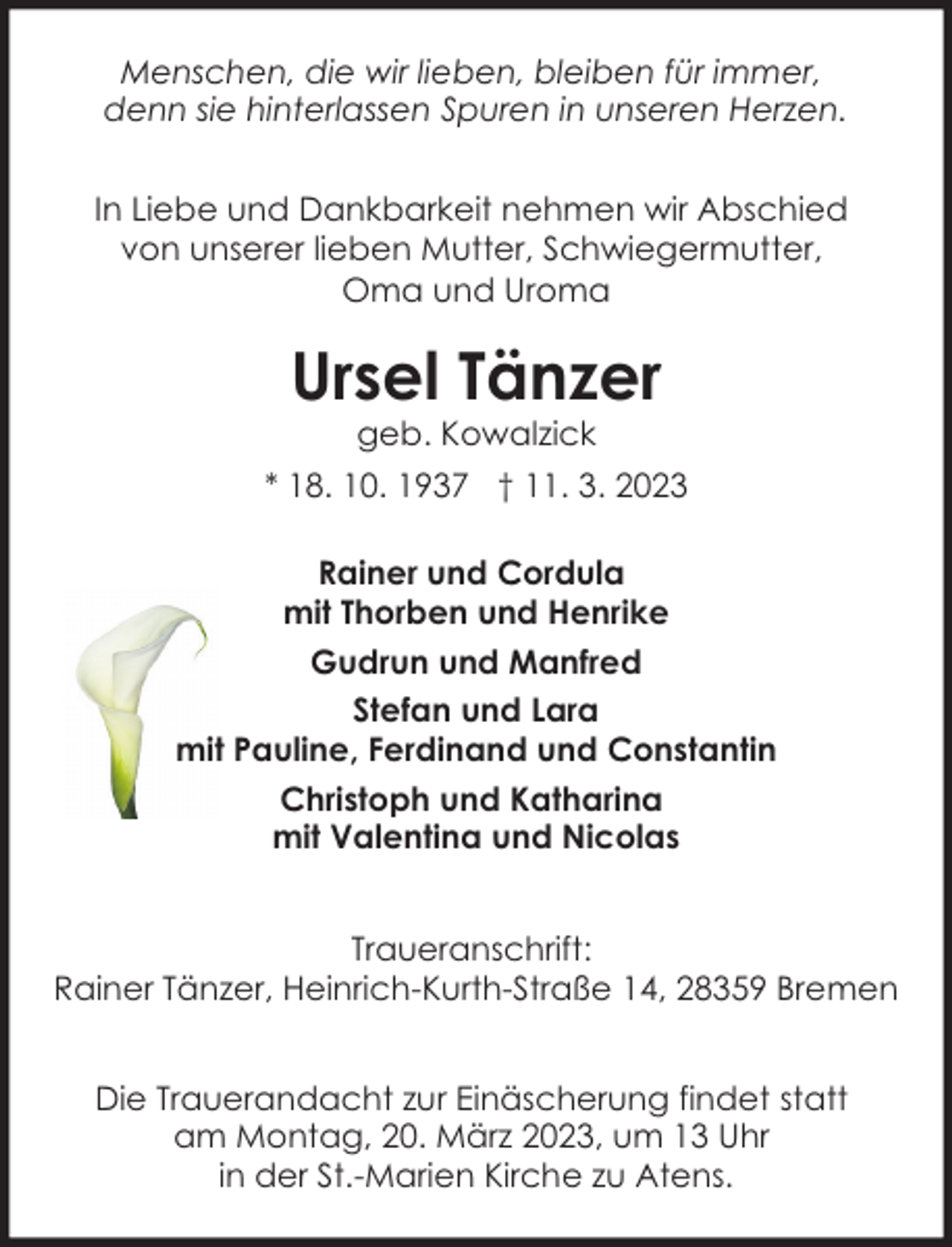 <p>Menschen, die wir lieben, bleiben für immer,<br />denn sie hinterlassen Spuren in unseren Herzen.<br />In Liebe und Dankbarkeit nehmen wir Abschied<br />von unserer lieben Mutter, Schwiegermutter,<br />Oma und Uroma</p><p>Ursel Tänzer<br />geb. Kowalzick</p><p>* 18. 10. 1937 † 11. 3. 2023<br />Rainer und Cordula<br />mit Thorben und Henrike<br />Gudrun und Manfred<br />Stefan und Lara<br />mit Pauline, Ferdinand und Constantin<br />Christoph und Katharina<br />mit Valentina und Nicolas<br />Traueranschrift:<br />Rainer Tänzer, Heinrich-Kurth-Straße 14, 28359 Bremen<br />Die Trauerandacht zur Einäscherung findet statt<br />am Montag, 20. März 2023, um 13 Uhr<br />in der St.-Marien Kirche zu Atens.</p>