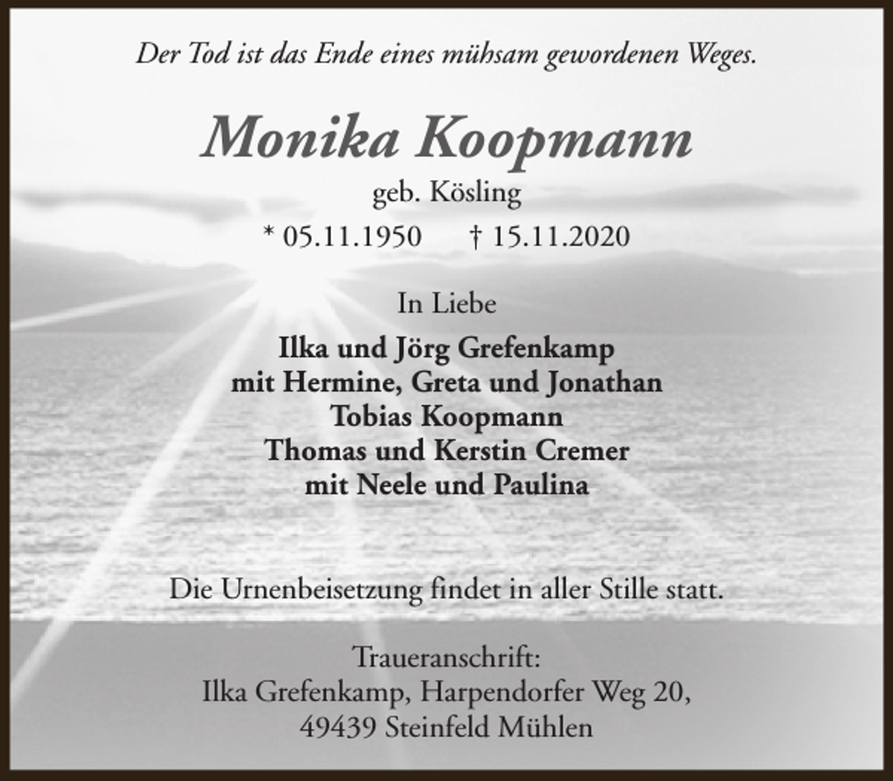 <p>Der Tod ist das Ende eines mühsam gewordenen Weges.</p><p>Monika Koopmann<br />geb. Kösling<br />* 05.11.1950<br />† 15.11.2020</p><p>In Liebe<br />Ilka und Jörg Grefenkamp<br />mit Hermine, Greta und Jonathan<br />Tobias Koopmann<br />Thomas und Kerstin Cremer<br />mit Neele und Paulina<br />Die Urnenbeisetzung findet in aller Stille statt.<br />Traueranschrift:<br />Ilka Grefenkamp, Harpendorfer Weg 20,<br />49439 Steinfeld Mühlen</p>