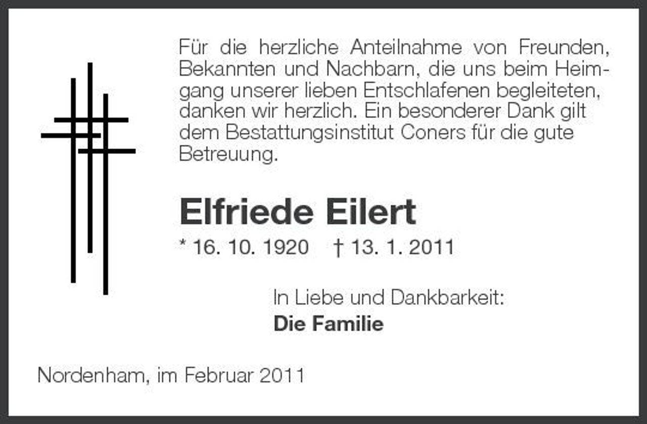 <p>Für die herzliche Anteilnahme von Freunden, Bekannten und Nachbarn, die uns beim Heim-<br />gang unserer lieben Entschlafenen begleiteten,<br />danken wir herzlich. Ein besonderer Dank gilt<br />dem Bestattungsinstitut Coners für die gute<br />Betreuung.<br />Elfriede Eilert<br />* 16. 10. 1920 † 13. 1. 2011<br />In Liebe und Dankbarkeit:<br />Die Familie<br />Nordenham, im Februar 2011</p>
