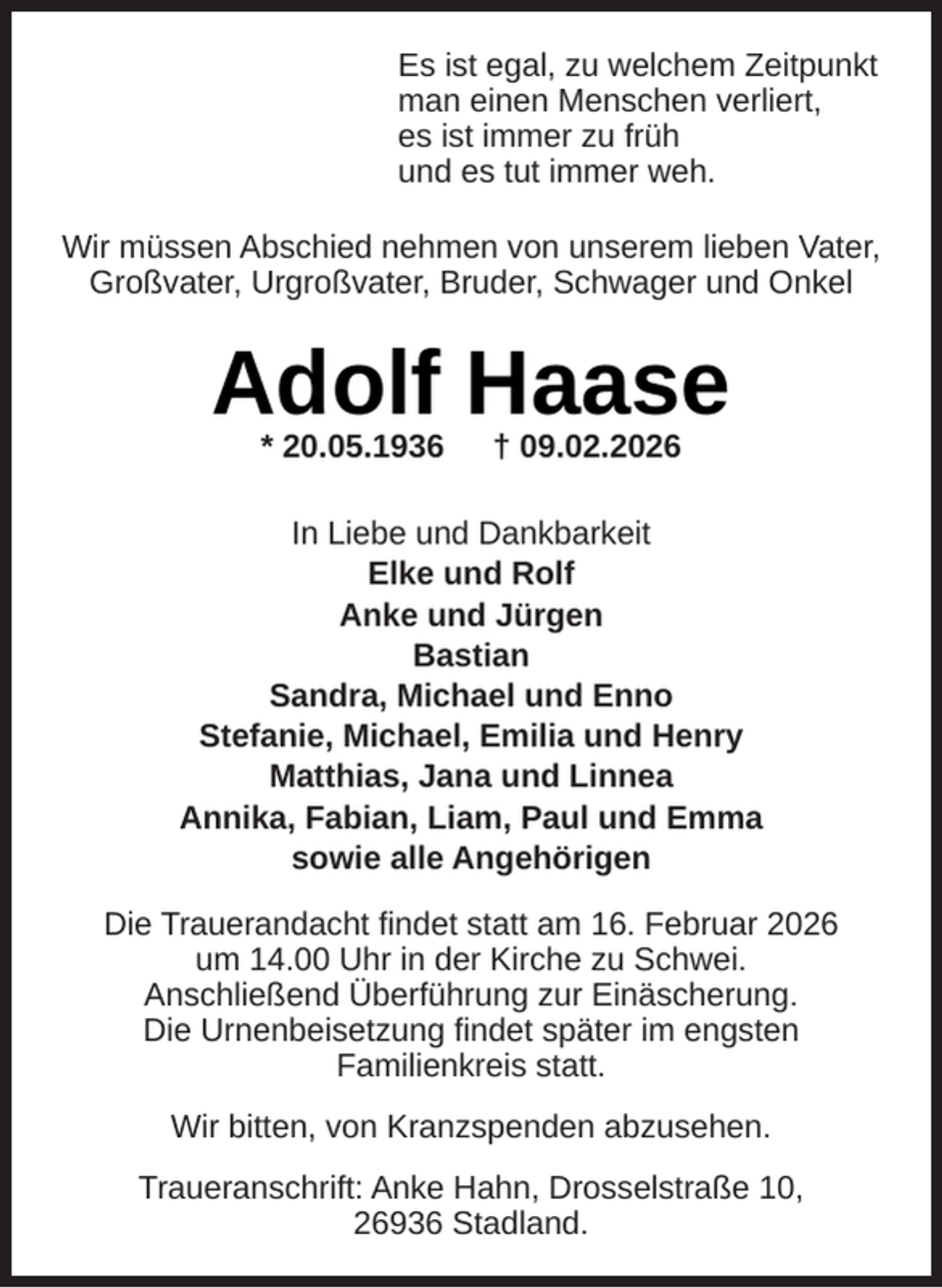 <p>Es ist egal, zu welchem Zeitpunkt<br />man einen Menschen verliert,<br />es ist immer zu früh<br />und es tut immer weh.<br />Wir müssen Abschied nehmen von unserem lieben Vater,<br />Großvater, Urgroßvater, Bruder, Schwager und Onkel</p><p>Adolf Haase<br />* 20.05.1936</p><p>† 09.02.2026</p><p>In Liebe und Dankbarkeit<br />Elke und Rolf<br />Anke und Jürgen<br />Bastian<br />Sandra, Michael und Enno<br />Stefanie, Michael, Emilia und Henry<br />Matthias, Jana und Linnea<br />Annika, Fabian, Liam, Paul und Emma<br />sowie alle Angehörigen<br />Die Trauerandacht ﬁndet statt am 16. Februar 2026<br />um 14.00 Uhr in der Kirche zu Schwei.<br />Anschließend Überführung zur Einäscherung.<br />Die Urnenbeisetzung ﬁndet später im engsten<br />Familienkreis statt.<br />Wir bitten, von Kranzspenden abzusehen.<br />Traueranschrift: Anke Hahn, Drosselstraße 10,<br />26936 Stadland.</p>